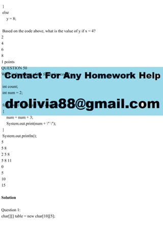}
else
y = 8;
Based on the code above, what is the value of y if x = 4?
2
4
6
8
1 points
QUESTION 50
What is the output of the following code?
int count;
int num = 2;
for (count = 1; count < 2; count++)
{
num = num + 3;
System.out.print(num + " ");
}
System.out.println();
5
5 8
2 5 8
5 8 11
0
5
10
15
Solution
Question 1:
char[][] table = new char[10][5];
 