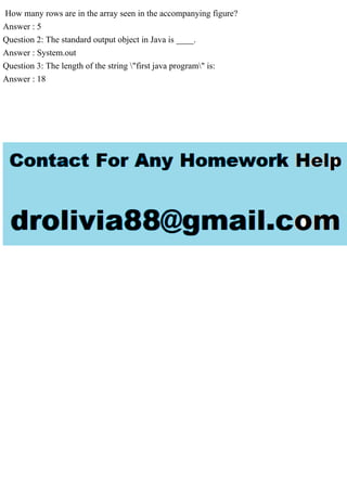 How many rows are in the array seen in the accompanying figure?
Answer : 5
Question 2: The standard output object in Java is ____.
Answer : System.out
Question 3: The length of the string "first java program" is:
Answer : 18
 