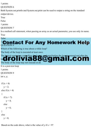 1 points
QUESTION 6
Both System.out.println and System.out.print can be used to output a string on the standard
output device.
True
False
1 points
QUESTION 7
In a method call statement, when passing an array as an actual parameter, you use only its name.
True
False
1 points
QUESTION 8
Which of the following is true about a while loop?
The body of the loop is executed at least once.
The logical expression controlling the loop is evaluated before the loop is entered and after the
loop exists.
The body of the loop may not execute at all.
It is a post-test loop
1 points
QUESTION 9
int x, y;
if (x < 4)
y = 2;
else if (x > 4)
{
if (x > 7)
y = 4;
else
y = 6;
}
else
y = 8;
Based on the code above, what is the value of y if x = 9?
 