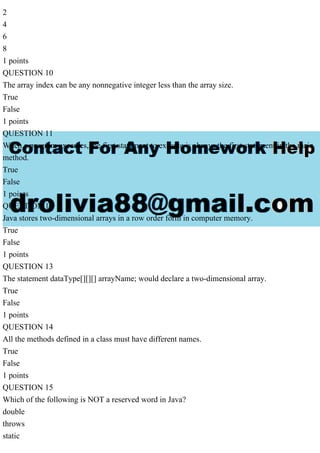 2
4
6
8
1 points
QUESTION 10
The array index can be any nonnegative integer less than the array size.
True
False
1 points
QUESTION 11
When a program executes, the first statement to execute is always the first statement in the main
method.
True
False
1 points
QUESTION 12
Java stores two-dimensional arrays in a row order form in computer memory.
True
False
1 points
QUESTION 13
The statement dataType[][][] arrayName; would declare a two-dimensional array.
True
False
1 points
QUESTION 14
All the methods defined in a class must have different names.
True
False
1 points
QUESTION 15
Which of the following is NOT a reserved word in Java?
double
throws
static
 