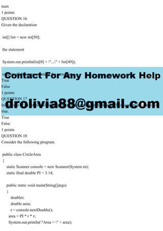 num
1 points
QUESTION 16
Given the declaration
int[] list = new int[50];
the statement
System.out.println(list[0] + "..." + list[49]);
outputs all 50 components of the array list.
True
False
1 points
QUESTION 17
In the case of an infinite while loop, the while expression (that is, the loop condition) is always
true.
True
False
1 points
QUESTION 18
Consider the following program.
public class CircleArea
{
static Scanner console = new Scanner(System.in);
static final double PI = 3.14;
public static void main(String[]args)
{
doubler;
double area;
r = console.nextDouble();
area = PI * r * r;
System.out.println("Area = " + area);
 