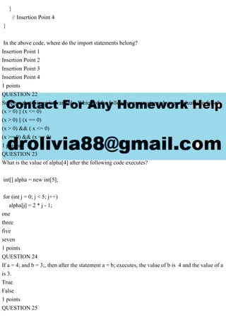 }
// Insertion Point 4
}
In the above code, where do the import statements belong?
Insertion Point 1
Insertion Point 2
Insertion Point 3
Insertion Point 4
1 points
QUESTION 22
Suppose that x is an int variable. Which of the following expressions always evaluates to false?
(x > 0) || (x <= 0)
(x > 0) || (x == 0)
(x > 0) && ( x <= 0)
(x >= 0) && (x == 0)
1 points
QUESTION 23
What is the value of alpha[4] after the following code executes?
int[] alpha = new int[5];
for (int j = 0; j < 5; j++)
alpha[j] = 2 * j - 1;
one
three
five
seven
1 points
QUESTION 24
If a = 4; and b = 3;, then after the statement a = b; executes, the value of b is 4 and the value of a
is 3.
True
False
1 points
QUESTION 25
 