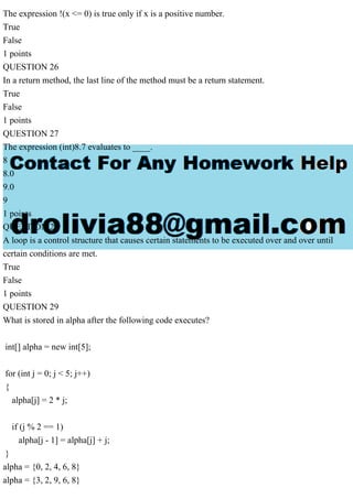 The expression !(x <= 0) is true only if x is a positive number.
True
False
1 points
QUESTION 26
In a return method, the last line of the method must be a return statement.
True
False
1 points
QUESTION 27
The expression (int)8.7 evaluates to ____.
8
8.0
9.0
9
1 points
QUESTION 28
A loop is a control structure that causes certain statements to be executed over and over until
certain conditions are met.
True
False
1 points
QUESTION 29
What is stored in alpha after the following code executes?
int[] alpha = new int[5];
for (int j = 0; j < 5; j++)
{
alpha[j] = 2 * j;
if (j % 2 == 1)
alpha[j - 1] = alpha[j] + j;
}
alpha = {0, 2, 4, 6, 8}
alpha = {3, 2, 9, 6, 8}
 