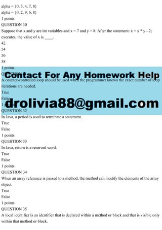 alpha = {0, 3, 4, 7, 8}
alpha = {0, 2, 9, 6, 8}
1 points
QUESTION 30
Suppose that x and y are int variables and x = 7 and y = 8. After the statement: x = x * y - 2;
executes, the value of x is ____.
42
54
56
58
1 points
QUESTION 31
A counter-controlled loop should be used when the programmer knows the exact number of loop
iterations are needed.
True
False
1 points
QUESTION 32
In Java, a period is used to terminate a statement.
True
False
1 points
QUESTION 33
In Java, return is a reserved word.
True
False
1 points
QUESTION 34
When an array reference is passed to a method, the method can modify the elements of the array
object.
True
False
1 points
QUESTION 35
A local identifier is an identifier that is declared within a method or block and that is visible only
within that method or block.
 