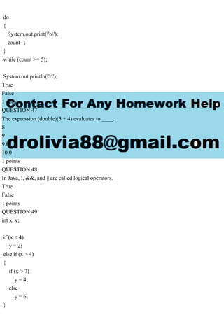 do
{
System.out.print('o');
count--;
}
while (count >= 5);
System.out.println('r');
True
False
1 points
QUESTION 47
The expression (double)(5 + 4) evaluates to ____.
8
9
9.0
10.0
1 points
QUESTION 48
In Java, !, &&, and || are called logical operators.
True
False
1 points
QUESTION 49
int x, y;
if (x < 4)
y = 2;
else if (x > 4)
{
if (x > 7)
y = 4;
else
y = 6;
}
 