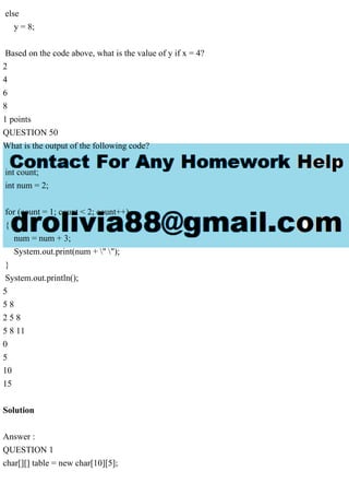 else
y = 8;
Based on the code above, what is the value of y if x = 4?
2
4
6
8
1 points
QUESTION 50
What is the output of the following code?
int count;
int num = 2;
for (count = 1; count < 2; count++)
{
num = num + 3;
System.out.print(num + " ");
}
System.out.println();
5
5 8
2 5 8
5 8 11
0
5
10
15
Solution
Answer :
QUESTION 1
char[][] table = new char[10][5];
 