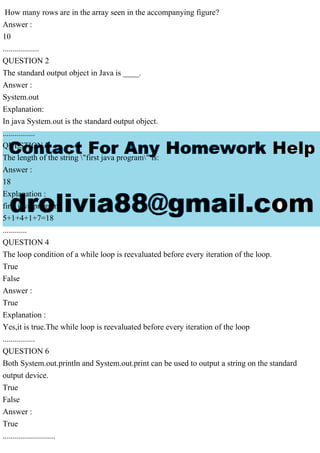 How many rows are in the array seen in the accompanying figure?
Answer :
10
..................
QUESTION 2
The standard output object in Java is ____.
Answer :
System.out
Explanation:
In java System.out is the standard output object.
................
QUESTION 3
The length of the string "first java program" is:
Answer :
18
Explanation :
first java program
5+1+4+1+7=18
............
QUESTION 4
The loop condition of a while loop is reevaluated before every iteration of the loop.
True
False
Answer :
True
Explanation :
Yes,it is true.The while loop is reevaluated before every iteration of the loop
................
QUESTION 6
Both System.out.println and System.out.print can be used to output a string on the standard
output device.
True
False
Answer :
True
..........................
 