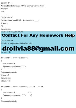 QUESTION 15
Which of the following is NOT a reserved word in Java?
Answer :
num
.................
QUESTION 47
The expression (double)(5 + 4) evaluates to ____.
Answer :
9.0
Explanation :
Double is floating point type
so (double)(5+4)=9.0
.....................
QUESTION 50
What is the output of the following code?
int count;
int num = 2;
for (count = 1; count < 2; count++)
{
num = num + 3;
System.out.print(num + " ");
}
System.out.println();
Answer : 5
Explanation :
int num = 2;
for (count = 1; count < 2; count++) //1<2 T //2<2 F
{
num = num + 3; // 2+3
System.out.print(num + " "); //5
}
System.out.println();
 