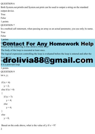 QUESTION 6
Both System.out.println and System.out.print can be used to output a string on the standard
output device.
True
False
1 points
QUESTION 7
In a method call statement, when passing an array as an actual parameter, you use only its name.
True
False
1 points
QUESTION 8
Which of the following is true about a while loop?
The body of the loop is executed at least once.
The logical expression controlling the loop is evaluated before the loop is entered and after the
loop exists.
The body of the loop may not execute at all.
It is a post-test loop
1 points
QUESTION 9
int x, y;
if (x < 4)
y = 2;
else if (x > 4)
{
if (x > 7)
y = 4;
else
y = 6;
}
else
y = 8;
Based on the code above, what is the value of y if x = 9?
2
 