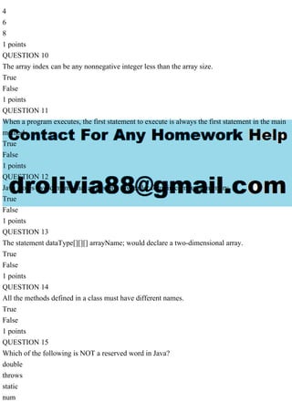 4
6
8
1 points
QUESTION 10
The array index can be any nonnegative integer less than the array size.
True
False
1 points
QUESTION 11
When a program executes, the first statement to execute is always the first statement in the main
method.
True
False
1 points
QUESTION 12
Java stores two-dimensional arrays in a row order form in computer memory.
True
False
1 points
QUESTION 13
The statement dataType[][][] arrayName; would declare a two-dimensional array.
True
False
1 points
QUESTION 14
All the methods defined in a class must have different names.
True
False
1 points
QUESTION 15
Which of the following is NOT a reserved word in Java?
double
throws
static
num
 