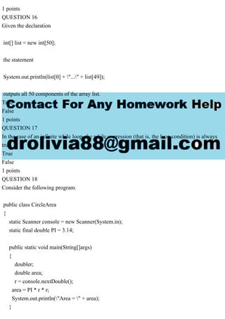 1 points
QUESTION 16
Given the declaration
int[] list = new int[50];
the statement
System.out.println(list[0] + "..." + list[49]);
outputs all 50 components of the array list.
True
False
1 points
QUESTION 17
In the case of an infinite while loop, the while expression (that is, the loop condition) is always
true.
True
False
1 points
QUESTION 18
Consider the following program.
public class CircleArea
{
static Scanner console = new Scanner(System.in);
static final double PI = 3.14;
public static void main(String[]args)
{
doubler;
double area;
r = console.nextDouble();
area = PI * r * r;
System.out.println("Area = " + area);
}
 