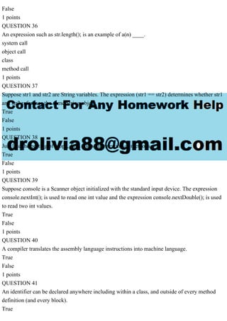 False
1 points
QUESTION 36
An expression such as str.length(); is an example of a(n) ____.
system call
object call
class
method call
1 points
QUESTION 37
Suppose str1 and str2 are String variables. The expression (str1 == str2) determines whether str1
and str2 reference the same String object.
True
False
1 points
QUESTION 38
Just like the nesting of loops, Java allows the nesting of methods.
True
False
1 points
QUESTION 39
Suppose console is a Scanner object initialized with the standard input device. The expression
console.nextInt(); is used to read one int value and the expression console.nextDouble(); is used
to read two int values.
True
False
1 points
QUESTION 40
A compiler translates the assembly language instructions into machine language.
True
False
1 points
QUESTION 41
An identifier can be declared anywhere including within a class, and outside of every method
definition (and every block).
True
 