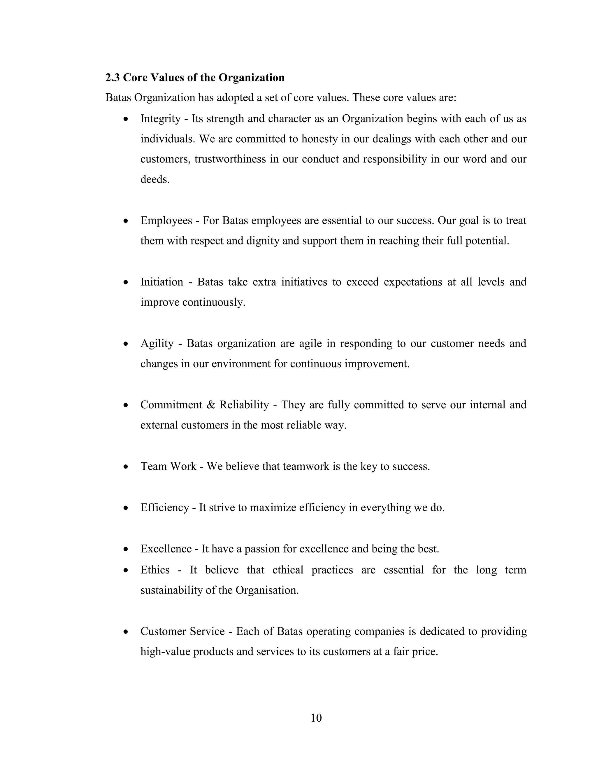 2.3 Core Values of the Organization
Batas Organization has adopted a set of core values. These core values are:
      Integrity - Its strength and character as an Organization begins with each of us as
       individuals. We are committed to honesty in our dealings with each other and our
       customers, trustworthiness in our conduct and responsibility in our word and our
       deeds.


      Employees - For Batas employees are essential to our success. Our goal is to treat
       them with respect and dignity and support them in reaching their full potential.


      Initiation - Batas take extra initiatives to exceed expectations at all levels and
       improve continuously.


      Agility - Batas organization are agile in responding to our customer needs and
       changes in our environment for continuous improvement.


      Commitment & Reliability - They are fully committed to serve our internal and
       external customers in the most reliable way.


      Team Work - We believe that teamwork is the key to success.


      Efficiency - It strive to maximize efficiency in everything we do.


      Excellence - It have a passion for excellence and being the best.
      Ethics - It believe that ethical practices are essential for the long term
       sustainability of the Organisation.


      Customer Service - Each of Batas operating companies is dedicated to providing
       high-value products and services to its customers at a fair price.




                                             10
 
