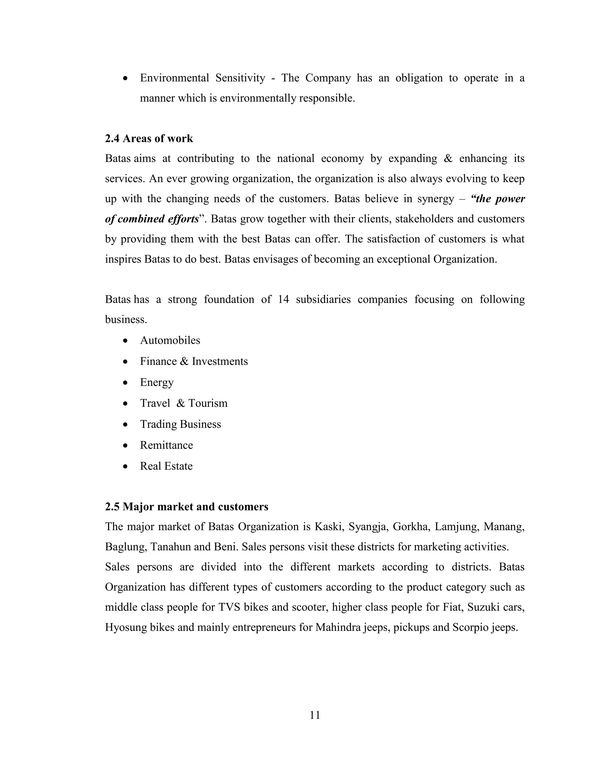    Environmental Sensitivity - The Company has an obligation to operate in a
       manner which is environmentally responsible.


2.4 Areas of work
Batas aims at contributing to the national economy by expanding & enhancing its
services. An ever growing organization, the organization is also always evolving to keep
up with the changing needs of the customers. Batas believe in synergy – “the power
of combined efforts”. Batas grow together with their clients, stakeholders and customers
by providing them with the best Batas can offer. The satisfaction of customers is what
inspires Batas to do best. Batas envisages of becoming an exceptional Organization.


Batas has a strong foundation of 14 subsidiaries companies focusing on following
business.
      Automobiles
      Finance & Investments
      Energy
      Travel & Tourism
      Trading Business
      Remittance
      Real Estate


2.5 Major market and customers
The major market of Batas Organization is Kaski, Syangja, Gorkha, Lamjung, Manang,
Baglung, Tanahun and Beni. Sales persons visit these districts for marketing activities.
Sales persons are divided into the different markets according to districts. Batas
Organization has different types of customers according to the product category such as
middle class people for TVS bikes and scooter, higher class people for Fiat, Suzuki cars,
Hyosung bikes and mainly entrepreneurs for Mahindra jeeps, pickups and Scorpio jeeps.




                                            11
 
