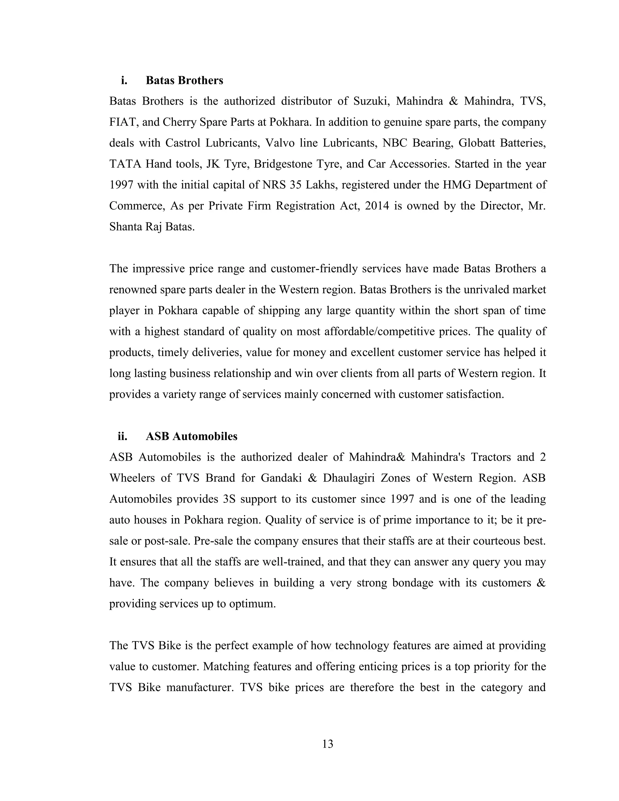 i.   Batas Brothers
Batas Brothers is the authorized distributor of Suzuki, Mahindra & Mahindra, TVS,
FIAT, and Cherry Spare Parts at Pokhara. In addition to genuine spare parts, the company
deals with Castrol Lubricants, Valvo line Lubricants, NBC Bearing, Globatt Batteries,
TATA Hand tools, JK Tyre, Bridgestone Tyre, and Car Accessories. Started in the year
1997 with the initial capital of NRS 35 Lakhs, registered under the HMG Department of
Commerce, As per Private Firm Registration Act, 2014 is owned by the Director, Mr.
Shanta Raj Batas.


The impressive price range and customer-friendly services have made Batas Brothers a
renowned spare parts dealer in the Western region. Batas Brothers is the unrivaled market
player in Pokhara capable of shipping any large quantity within the short span of time
with a highest standard of quality on most affordable/competitive prices. The quality of
products, timely deliveries, value for money and excellent customer service has helped it
long lasting business relationship and win over clients from all parts of Western region. It
provides a variety range of services mainly concerned with customer satisfaction.


 ii.   ASB Automobiles
ASB Automobiles is the authorized dealer of Mahindra& Mahindra's Tractors and 2
Wheelers of TVS Brand for Gandaki & Dhaulagiri Zones of Western Region. ASB
Automobiles provides 3S support to its customer since 1997 and is one of the leading
auto houses in Pokhara region. Quality of service is of prime importance to it; be it pre-
sale or post-sale. Pre-sale the company ensures that their staffs are at their courteous best.
It ensures that all the staffs are well-trained, and that they can answer any query you may
have. The company believes in building a very strong bondage with its customers &
providing services up to optimum.


The TVS Bike is the perfect example of how technology features are aimed at providing
value to customer. Matching features and offering enticing prices is a top priority for the
TVS Bike manufacturer. TVS bike prices are therefore the best in the category and



                                             13
 