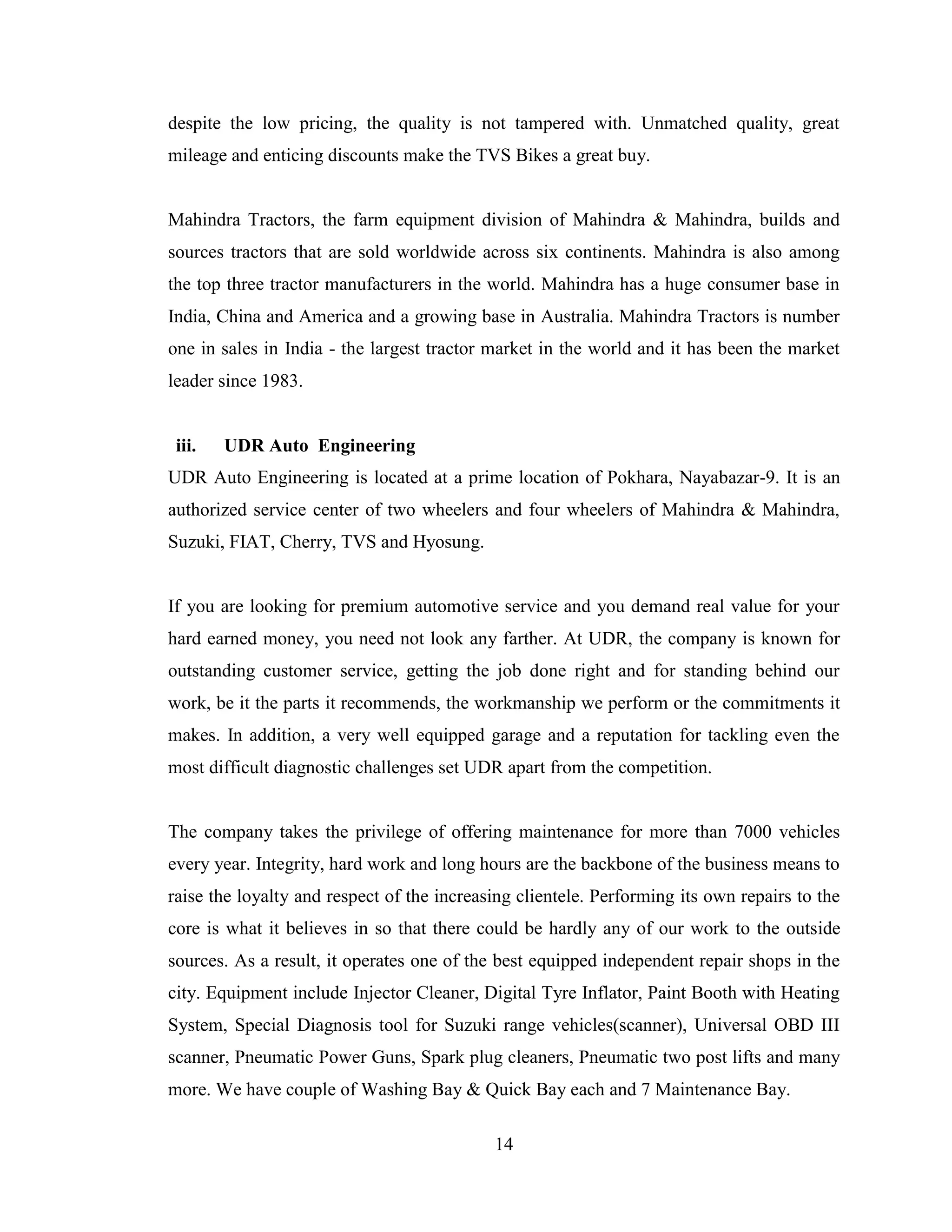 despite the low pricing, the quality is not tampered with. Unmatched quality, great
mileage and enticing discounts make the TVS Bikes a great buy.


Mahindra Tractors, the farm equipment division of Mahindra & Mahindra, builds and
sources tractors that are sold worldwide across six continents. Mahindra is also among
the top three tractor manufacturers in the world. Mahindra has a huge consumer base in
India, China and America and a growing base in Australia. Mahindra Tractors is number
one in sales in India - the largest tractor market in the world and it has been the market
leader since 1983.


 iii.   UDR Auto Engineering
UDR Auto Engineering is located at a prime location of Pokhara, Nayabazar-9. It is an
authorized service center of two wheelers and four wheelers of Mahindra & Mahindra,
Suzuki, FIAT, Cherry, TVS and Hyosung.


If you are looking for premium automotive service and you demand real value for your
hard earned money, you need not look any farther. At UDR, the company is known for
outstanding customer service, getting the job done right and for standing behind our
work, be it the parts it recommends, the workmanship we perform or the commitments it
makes. In addition, a very well equipped garage and a reputation for tackling even the
most difficult diagnostic challenges set UDR apart from the competition.


The company takes the privilege of offering maintenance for more than 7000 vehicles
every year. Integrity, hard work and long hours are the backbone of the business means to
raise the loyalty and respect of the increasing clientele. Performing its own repairs to the
core is what it believes in so that there could be hardly any of our work to the outside
sources. As a result, it operates one of the best equipped independent repair shops in the
city. Equipment include Injector Cleaner, Digital Tyre Inflator, Paint Booth with Heating
System, Special Diagnosis tool for Suzuki range vehicles(scanner), Universal OBD III
scanner, Pneumatic Power Guns, Spark plug cleaners, Pneumatic two post lifts and many
more. We have couple of Washing Bay & Quick Bay each and 7 Maintenance Bay.

                                            14
 