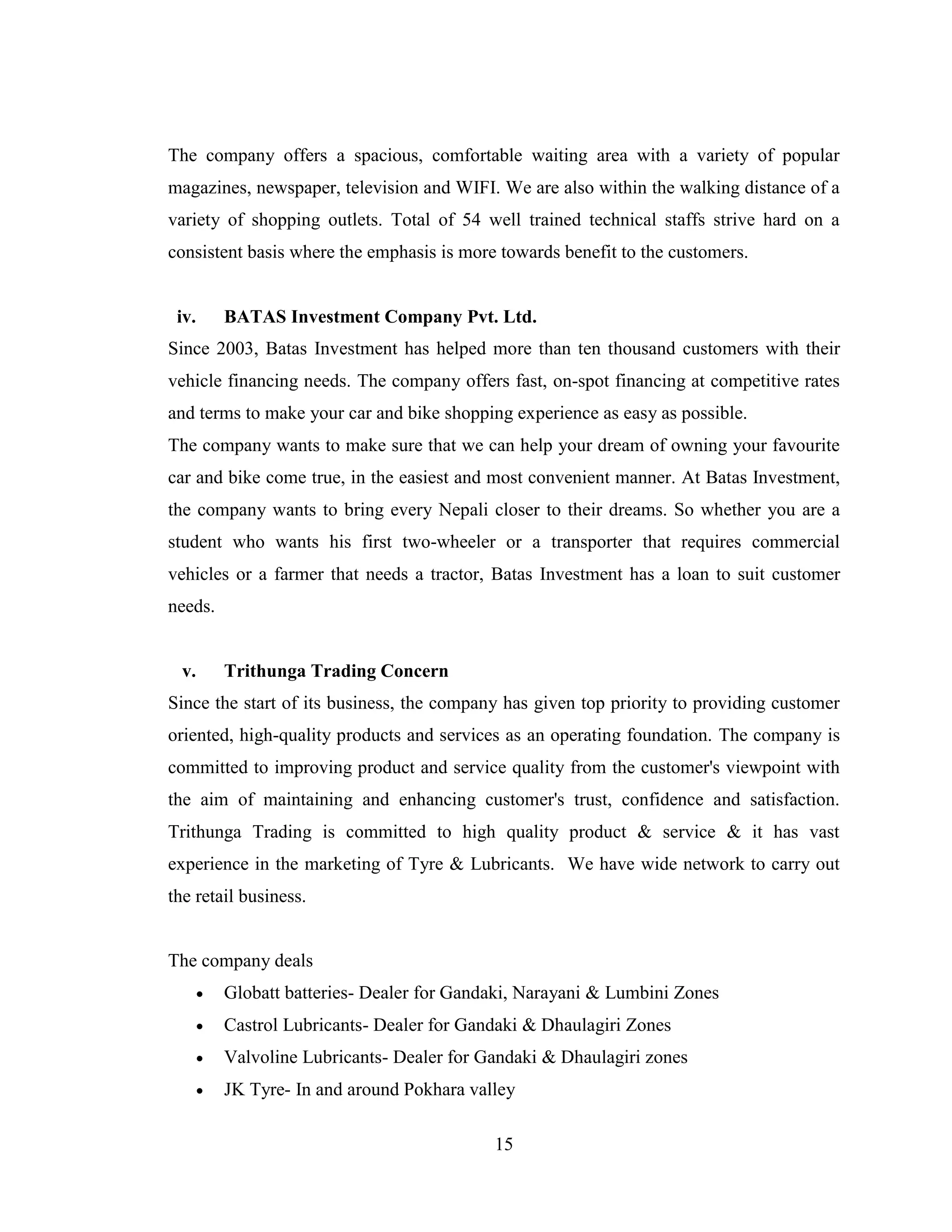 The company offers a spacious, comfortable waiting area with a variety of popular
magazines, newspaper, television and WIFI. We are also within the walking distance of a
variety of shopping outlets. Total of 54 well trained technical staffs strive hard on a
consistent basis where the emphasis is more towards benefit to the customers.


 iv.       BATAS Investment Company Pvt. Ltd.
Since 2003, Batas Investment has helped more than ten thousand customers with their
vehicle financing needs. The company offers fast, on-spot financing at competitive rates
and terms to make your car and bike shopping experience as easy as possible.
The company wants to make sure that we can help your dream of owning your favourite
car and bike come true, in the easiest and most convenient manner. At Batas Investment,
the company wants to bring every Nepali closer to their dreams. So whether you are a
student who wants his first two-wheeler or a transporter that requires commercial
vehicles or a farmer that needs a tractor, Batas Investment has a loan to suit customer
needs.


  v.       Trithunga Trading Concern
Since the start of its business, the company has given top priority to providing customer
oriented, high-quality products and services as an operating foundation. The company is
committed to improving product and service quality from the customer's viewpoint with
the aim of maintaining and enhancing customer's trust, confidence and satisfaction.
Trithunga Trading is committed to high quality product & service & it has vast
experience in the marketing of Tyre & Lubricants. We have wide network to carry out
the retail business.


The company deals
          Globatt batteries- Dealer for Gandaki, Narayani & Lumbini Zones
          Castrol Lubricants- Dealer for Gandaki & Dhaulagiri Zones
          Valvoline Lubricants- Dealer for Gandaki & Dhaulagiri zones
          JK Tyre- In and around Pokhara valley

                                             15
 