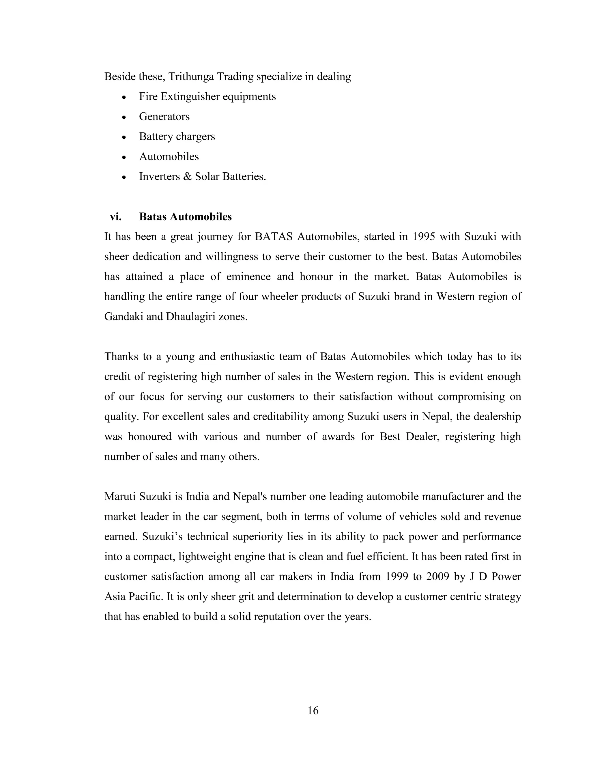 Beside these, Trithunga Trading specialize in dealing
          Fire Extinguisher equipments
          Generators
          Battery chargers
          Automobiles
          Inverters & Solar Batteries.


 vi.       Batas Automobiles
It has been a great journey for BATAS Automobiles, started in 1995 with Suzuki with
sheer dedication and willingness to serve their customer to the best. Batas Automobiles
has attained a place of eminence and honour in the market. Batas Automobiles is
handling the entire range of four wheeler products of Suzuki brand in Western region of
Gandaki and Dhaulagiri zones.


Thanks to a young and enthusiastic team of Batas Automobiles which today has to its
credit of registering high number of sales in the Western region. This is evident enough
of our focus for serving our customers to their satisfaction without compromising on
quality. For excellent sales and creditability among Suzuki users in Nepal, the dealership
was honoured with various and number of awards for Best Dealer, registering high
number of sales and many others.


Maruti Suzuki is India and Nepal's number one leading automobile manufacturer and the
market leader in the car segment, both in terms of volume of vehicles sold and revenue
earned. Suzuki’s technical superiority lies in its ability to pack power and performance
into a compact, lightweight engine that is clean and fuel efficient. It has been rated first in
customer satisfaction among all car makers in India from 1999 to 2009 by J D Power
Asia Pacific. It is only sheer grit and determination to develop a customer centric strategy
that has enabled to build a solid reputation over the years.




                                              16
 