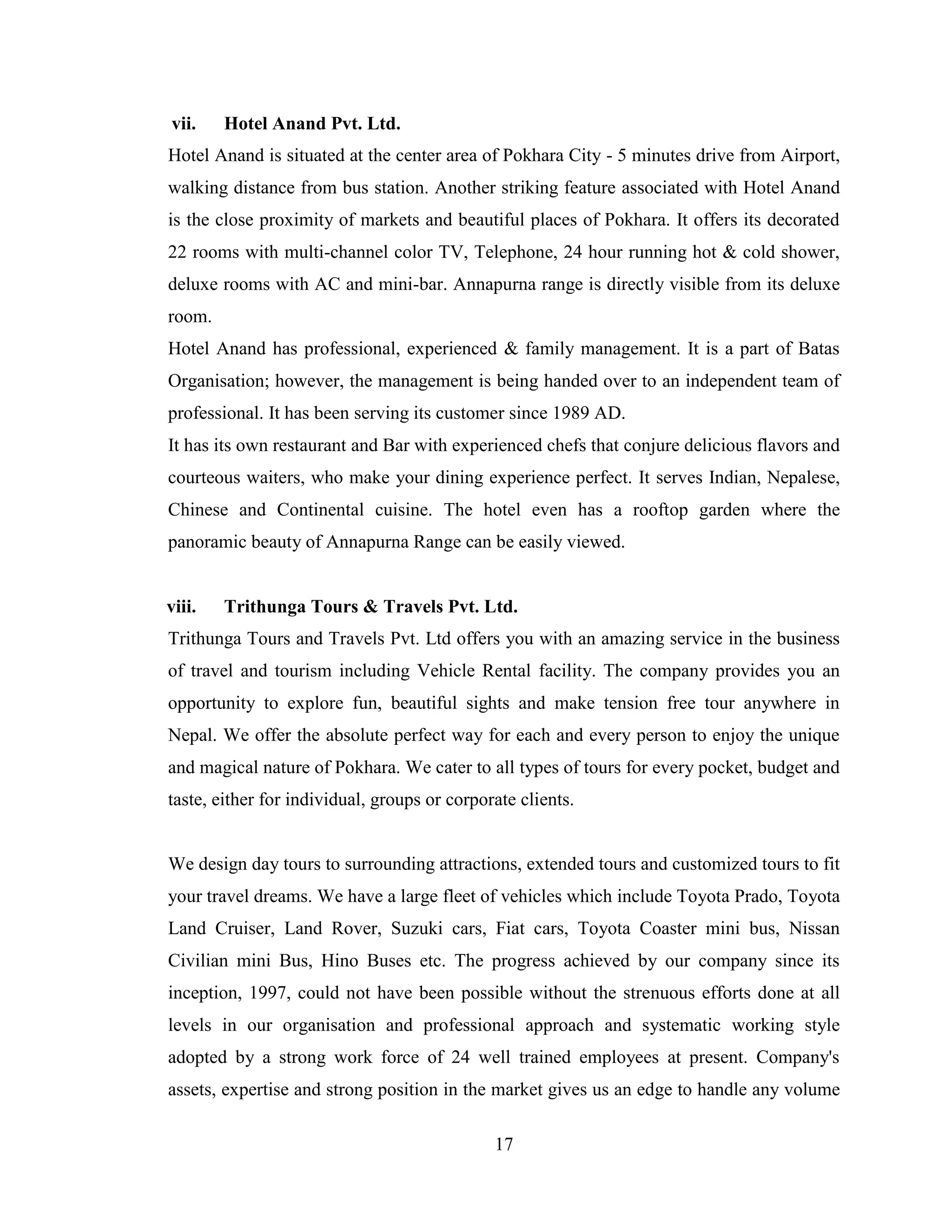 vii.    Hotel Anand Pvt. Ltd.
Hotel Anand is situated at the center area of Pokhara City - 5 minutes drive from Airport,
walking distance from bus station. Another striking feature associated with Hotel Anand
is the close proximity of markets and beautiful places of Pokhara. It offers its decorated
22 rooms with multi-channel color TV, Telephone, 24 hour running hot & cold shower,
deluxe rooms with AC and mini-bar. Annapurna range is directly visible from its deluxe
room.
Hotel Anand has professional, experienced & family management. It is a part of Batas
Organisation; however, the management is being handed over to an independent team of
professional. It has been serving its customer since 1989 AD.
It has its own restaurant and Bar with experienced chefs that conjure delicious flavors and
courteous waiters, who make your dining experience perfect. It serves Indian, Nepalese,
Chinese and Continental cuisine. The hotel even has a rooftop garden where the
panoramic beauty of Annapurna Range can be easily viewed.


viii.   Trithunga Tours & Travels Pvt. Ltd.
Trithunga Tours and Travels Pvt. Ltd offers you with an amazing service in the business
of travel and tourism including Vehicle Rental facility. The company provides you an
opportunity to explore fun, beautiful sights and make tension free tour anywhere in
Nepal. We offer the absolute perfect way for each and every person to enjoy the unique
and magical nature of Pokhara. We cater to all types of tours for every pocket, budget and
taste, either for individual, groups or corporate clients.


We design day tours to surrounding attractions, extended tours and customized tours to fit
your travel dreams. We have a large fleet of vehicles which include Toyota Prado, Toyota
Land Cruiser, Land Rover, Suzuki cars, Fiat cars, Toyota Coaster mini bus, Nissan
Civilian mini Bus, Hino Buses etc. The progress achieved by our company since its
inception, 1997, could not have been possible without the strenuous efforts done at all
levels in our organisation and professional approach and systematic working style
adopted by a strong work force of 24 well trained employees at present. Company's
assets, expertise and strong position in the market gives us an edge to handle any volume

                                              17
 
