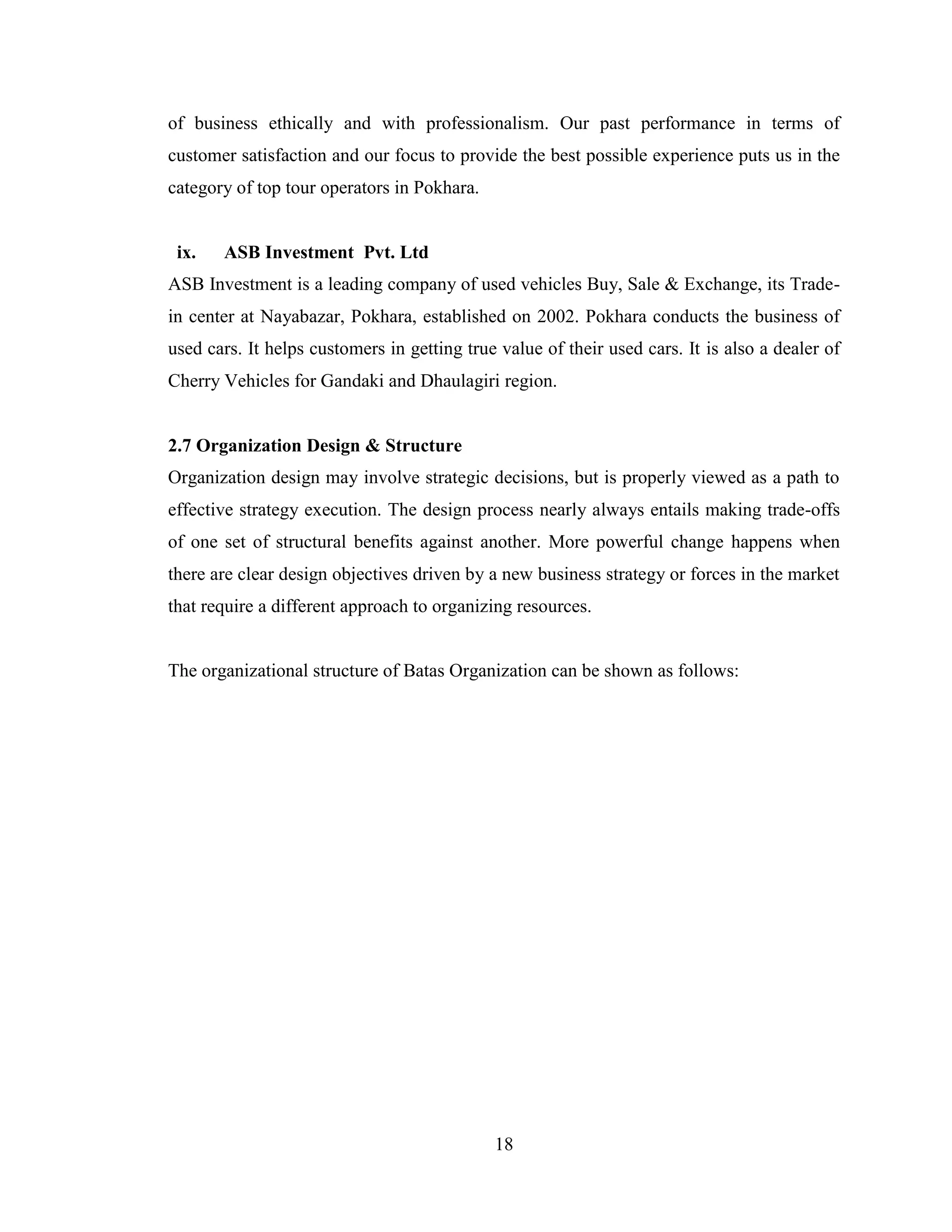 of business ethically and with professionalism. Our past performance in terms of
customer satisfaction and our focus to provide the best possible experience puts us in the
category of top tour operators in Pokhara.


 ix.   ASB Investment Pvt. Ltd
ASB Investment is a leading company of used vehicles Buy, Sale & Exchange, its Trade-
in center at Nayabazar, Pokhara, established on 2002. Pokhara conducts the business of
used cars. It helps customers in getting true value of their used cars. It is also a dealer of
Cherry Vehicles for Gandaki and Dhaulagiri region.


2.7 Organization Design & Structure
Organization design may involve strategic decisions, but is properly viewed as a path to
effective strategy execution. The design process nearly always entails making trade-offs
of one set of structural benefits against another. More powerful change happens when
there are clear design objectives driven by a new business strategy or forces in the market
that require a different approach to organizing resources.


The organizational structure of Batas Organization can be shown as follows:




                                             18
 