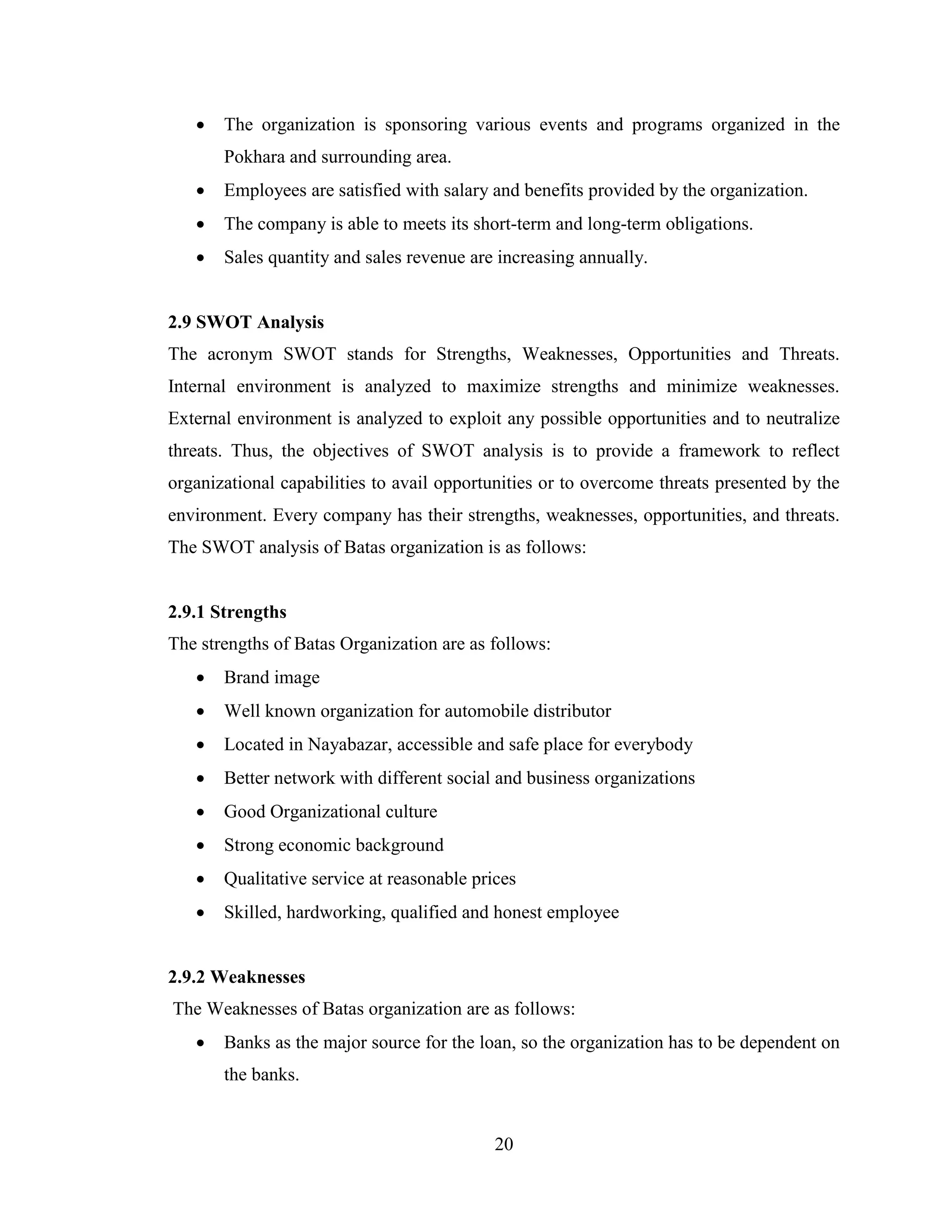    The organization is sponsoring various events and programs organized in the
       Pokhara and surrounding area.
      Employees are satisfied with salary and benefits provided by the organization.
      The company is able to meets its short-term and long-term obligations.
      Sales quantity and sales revenue are increasing annually.


2.9 SWOT Analysis
The acronym SWOT stands for Strengths, Weaknesses, Opportunities and Threats.
Internal environment is analyzed to maximize strengths and minimize weaknesses.
External environment is analyzed to exploit any possible opportunities and to neutralize
threats. Thus, the objectives of SWOT analysis is to provide a framework to reflect
organizational capabilities to avail opportunities or to overcome threats presented by the
environment. Every company has their strengths, weaknesses, opportunities, and threats.
The SWOT analysis of Batas organization is as follows:


2.9.1 Strengths
The strengths of Batas Organization are as follows:
      Brand image
      Well known organization for automobile distributor
      Located in Nayabazar, accessible and safe place for everybody
      Better network with different social and business organizations
      Good Organizational culture
      Strong economic background
      Qualitative service at reasonable prices
      Skilled, hardworking, qualified and honest employee


2.9.2 Weaknesses
The Weaknesses of Batas organization are as follows:
      Banks as the major source for the loan, so the organization has to be dependent on
       the banks.


                                            20
 