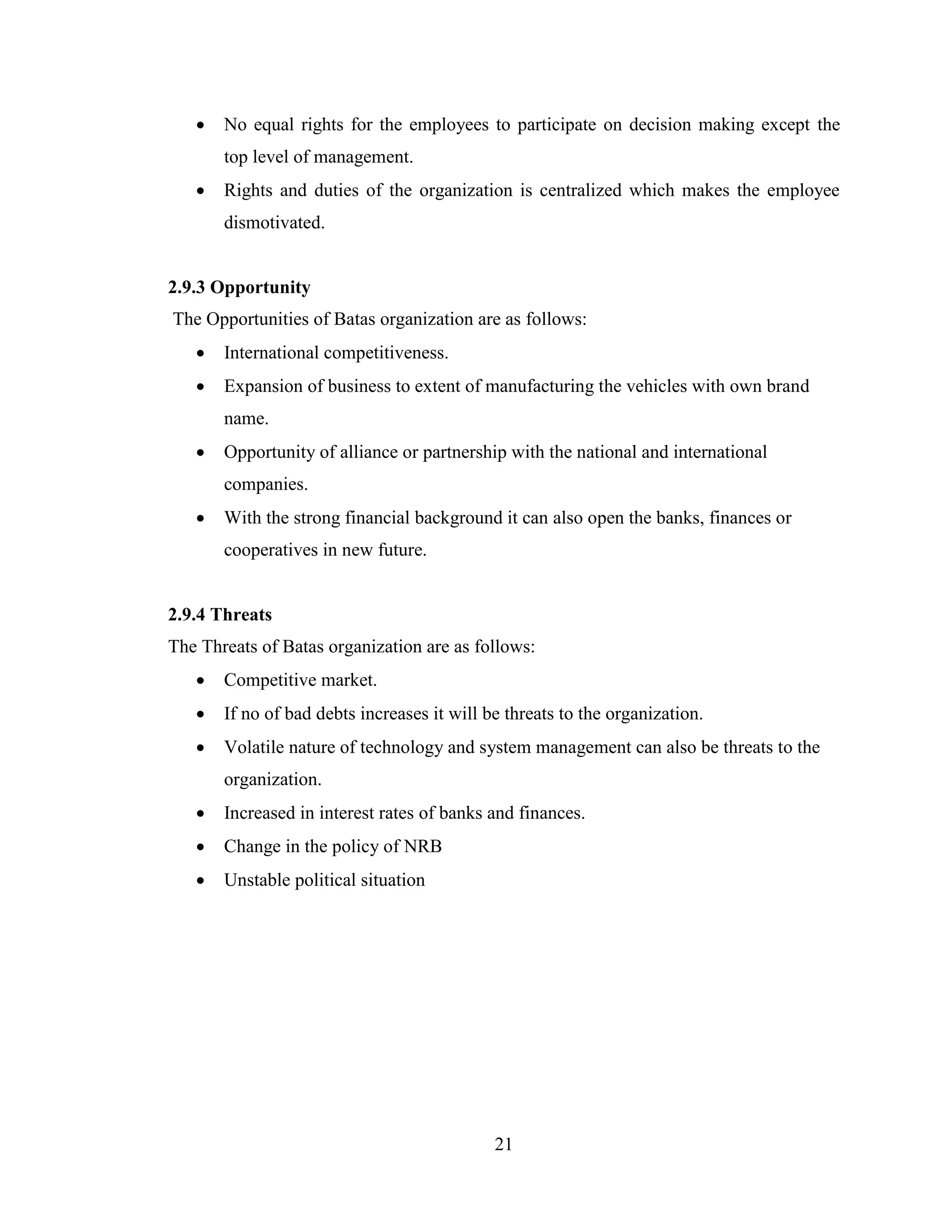   No equal rights for the employees to participate on decision making except the
       top level of management.
      Rights and duties of the organization is centralized which makes the employee
       dismotivated.


2.9.3 Opportunity
The Opportunities of Batas organization are as follows:
      International competitiveness.
      Expansion of business to extent of manufacturing the vehicles with own brand
       name.
      Opportunity of alliance or partnership with the national and international
       companies.
      With the strong financial background it can also open the banks, finances or
       cooperatives in new future.


2.9.4 Threats
The Threats of Batas organization are as follows:
      Competitive market.
      If no of bad debts increases it will be threats to the organization.
      Volatile nature of technology and system management can also be threats to the
       organization.
      Increased in interest rates of banks and finances.
      Change in the policy of NRB
      Unstable political situation




                                             21
 