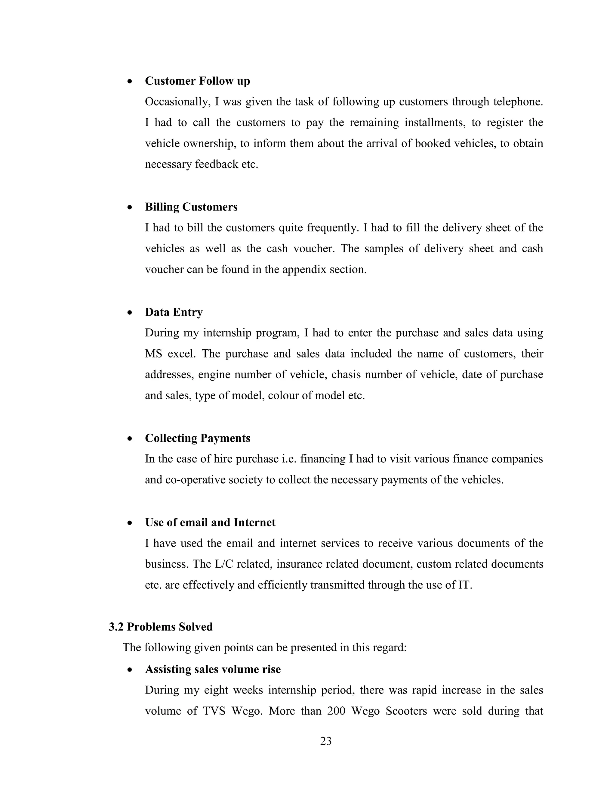   Customer Follow up
       Occasionally, I was given the task of following up customers through telephone.
       I had to call the customers to pay the remaining installments, to register the
       vehicle ownership, to inform them about the arrival of booked vehicles, to obtain
       necessary feedback etc.


      Billing Customers
       I had to bill the customers quite frequently. I had to fill the delivery sheet of the
       vehicles as well as the cash voucher. The samples of delivery sheet and cash
       voucher can be found in the appendix section.


      Data Entry
       During my internship program, I had to enter the purchase and sales data using
       MS excel. The purchase and sales data included the name of customers, their
       addresses, engine number of vehicle, chasis number of vehicle, date of purchase
       and sales, type of model, colour of model etc.


      Collecting Payments
       In the case of hire purchase i.e. financing I had to visit various finance companies
       and co-operative society to collect the necessary payments of the vehicles.


      Use of email and Internet
       I have used the email and internet services to receive various documents of the
       business. The L/C related, insurance related document, custom related documents
       etc. are effectively and efficiently transmitted through the use of IT.


3.2 Problems Solved
  The following given points can be presented in this regard:
      Assisting sales volume rise
       During my eight weeks internship period, there was rapid increase in the sales
       volume of TVS Wego. More than 200 Wego Scooters were sold during that

                                            23
 