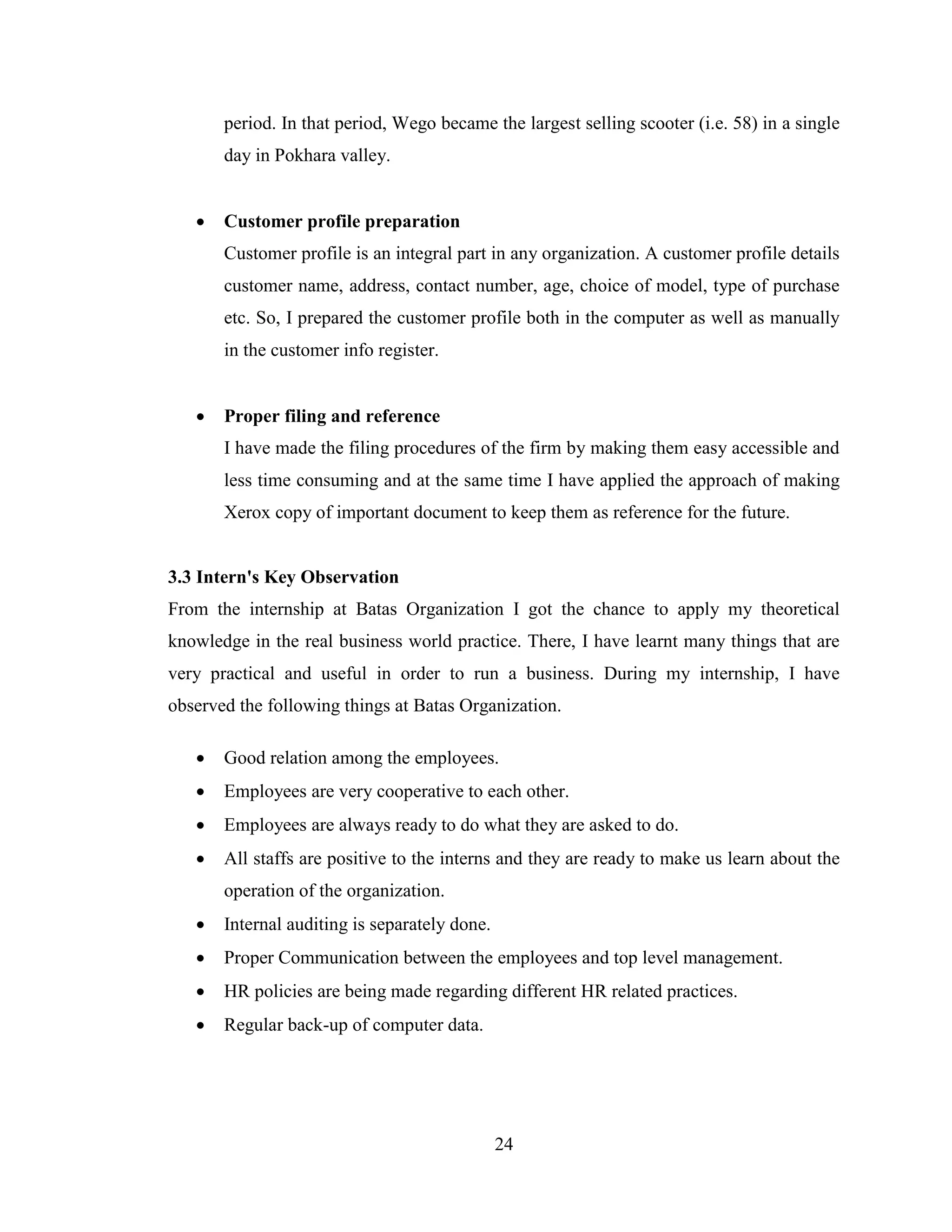 period. In that period, Wego became the largest selling scooter (i.e. 58) in a single
       day in Pokhara valley.


      Customer profile preparation
       Customer profile is an integral part in any organization. A customer profile details
       customer name, address, contact number, age, choice of model, type of purchase
       etc. So, I prepared the customer profile both in the computer as well as manually
       in the customer info register.


      Proper filing and reference
       I have made the filing procedures of the firm by making them easy accessible and
       less time consuming and at the same time I have applied the approach of making
       Xerox copy of important document to keep them as reference for the future.


3.3 Intern's Key Observation
From the internship at Batas Organization I got the chance to apply my theoretical
knowledge in the real business world practice. There, I have learnt many things that are
very practical and useful in order to run a business. During my internship, I have
observed the following things at Batas Organization.

      Good relation among the employees.
      Employees are very cooperative to each other.
      Employees are always ready to do what they are asked to do.
      All staffs are positive to the interns and they are ready to make us learn about the
       operation of the organization.
      Internal auditing is separately done.
      Proper Communication between the employees and top level management.
      HR policies are being made regarding different HR related practices.
      Regular back-up of computer data.




                                               24
 