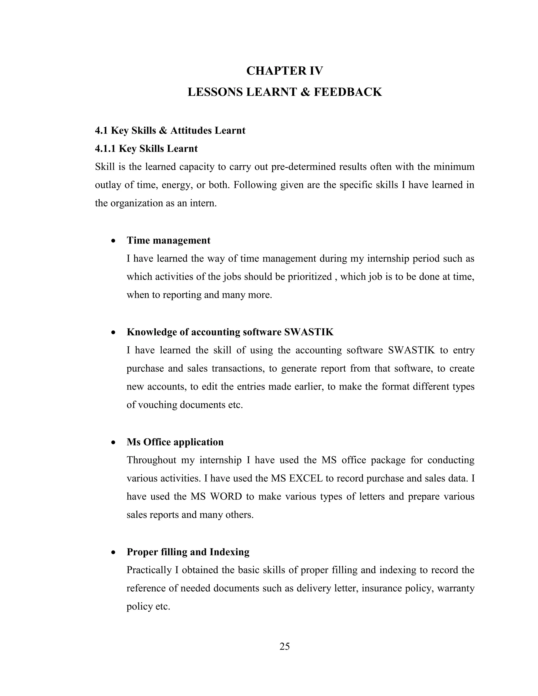 CHAPTER IV
                      LESSONS LEARNT & FEEDBACK


4.1 Key Skills & Attitudes Learnt
4.1.1 Key Skills Learnt
Skill is the learned capacity to carry out pre-determined results often with the minimum
outlay of time, energy, or both. Following given are the specific skills I have learned in
the organization as an intern.


      Time management
       I have learned the way of time management during my internship period such as
       which activities of the jobs should be prioritized , which job is to be done at time,
       when to reporting and many more.


      Knowledge of accounting software SWASTIK
       I have learned the skill of using the accounting software SWASTIK to entry
       purchase and sales transactions, to generate report from that software, to create
       new accounts, to edit the entries made earlier, to make the format different types
       of vouching documents etc.


      Ms Office application
       Throughout my internship I have used the MS office package for conducting
       various activities. I have used the MS EXCEL to record purchase and sales data. I
       have used the MS WORD to make various types of letters and prepare various
       sales reports and many others.


      Proper filling and Indexing
       Practically I obtained the basic skills of proper filling and indexing to record the
       reference of needed documents such as delivery letter, insurance policy, warranty
       policy etc.


                                            25
 