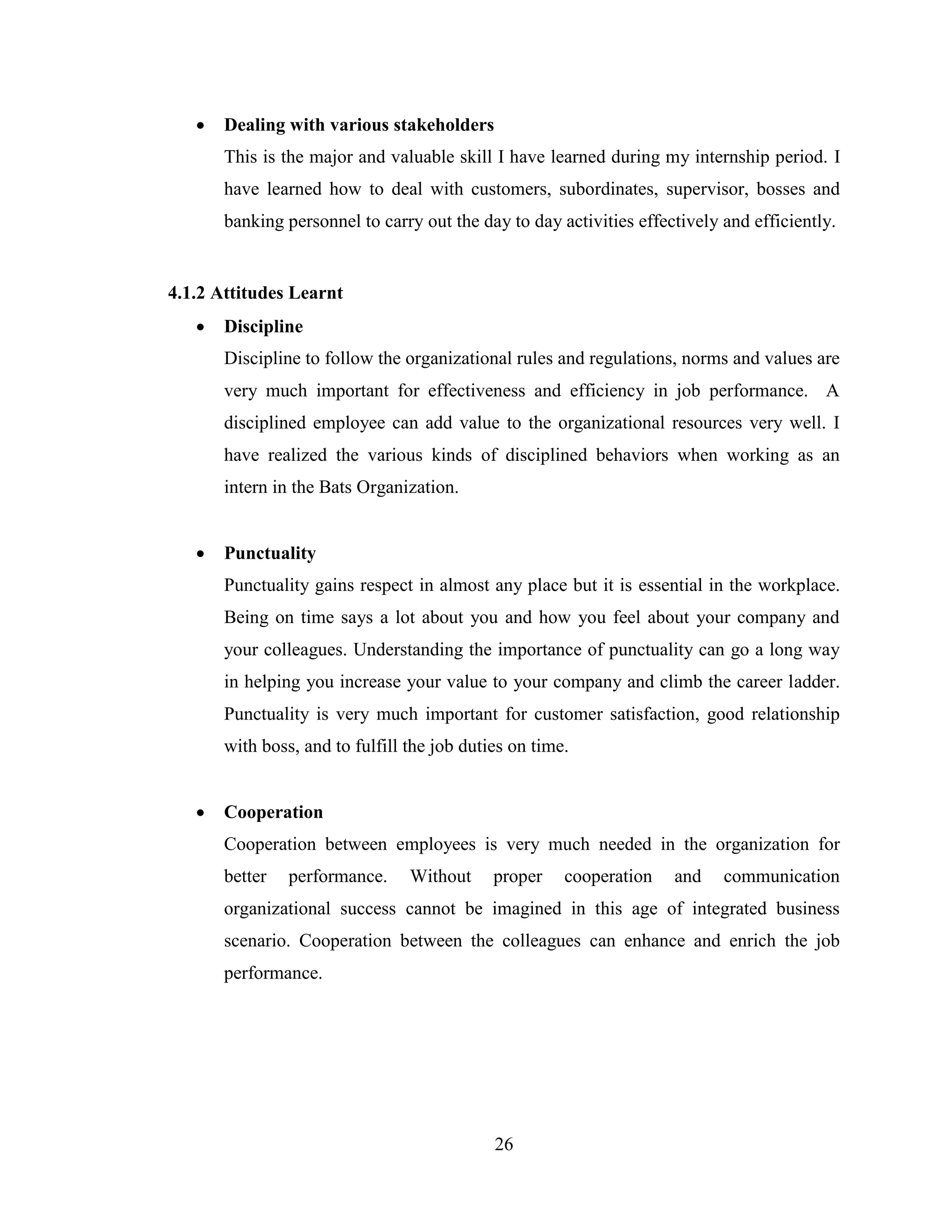    Dealing with various stakeholders
       This is the major and valuable skill I have learned during my internship period. I
       have learned how to deal with customers, subordinates, supervisor, bosses and
       banking personnel to carry out the day to day activities effectively and efficiently.


4.1.2 Attitudes Learnt
      Discipline
       Discipline to follow the organizational rules and regulations, norms and values are
       very much important for effectiveness and efficiency in job performance. A
       disciplined employee can add value to the organizational resources very well. I
       have realized the various kinds of disciplined behaviors when working as an
       intern in the Bats Organization.


      Punctuality
       Punctuality gains respect in almost any place but it is essential in the workplace.
       Being on time says a lot about you and how you feel about your company and
       your colleagues. Understanding the importance of punctuality can go a long way
       in helping you increase your value to your company and climb the career ladder.
       Punctuality is very much important for customer satisfaction, good relationship
       with boss, and to fulfill the job duties on time.


      Cooperation
       Cooperation between employees is very much needed in the organization for
       better   performance.     Without     proper    cooperation   and    communication
       organizational success cannot be imagined in this age of integrated business
       scenario. Cooperation between the colleagues can enhance and enrich the job
       performance.




                                             26
 