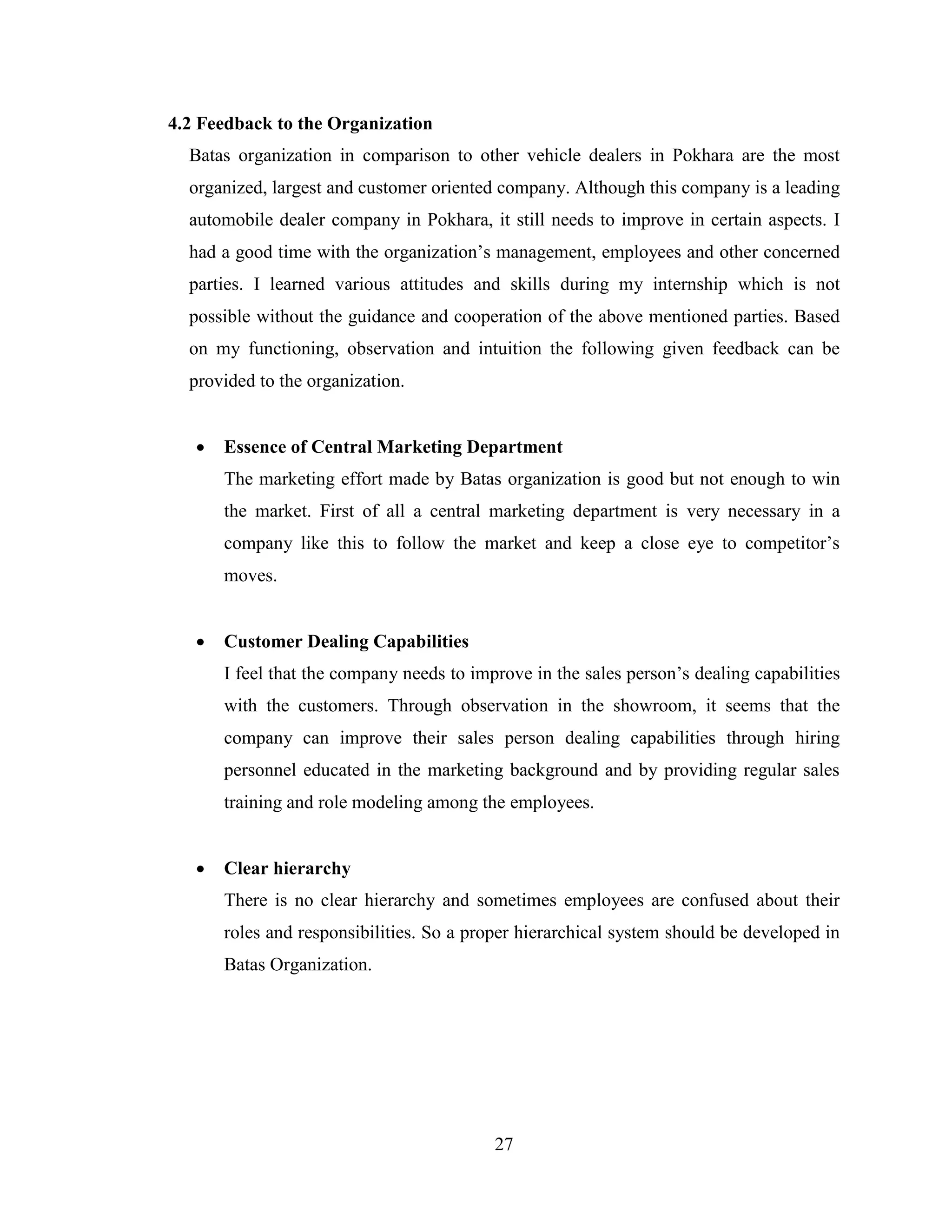 4.2 Feedback to the Organization
  Batas organization in comparison to other vehicle dealers in Pokhara are the most
  organized, largest and customer oriented company. Although this company is a leading
  automobile dealer company in Pokhara, it still needs to improve in certain aspects. I
  had a good time with the organization’s management, employees and other concerned
  parties. I learned various attitudes and skills during my internship which is not
  possible without the guidance and cooperation of the above mentioned parties. Based
  on my functioning, observation and intuition the following given feedback can be
  provided to the organization.


      Essence of Central Marketing Department
       The marketing effort made by Batas organization is good but not enough to win
       the market. First of all a central marketing department is very necessary in a
       company like this to follow the market and keep a close eye to competitor’s
       moves.


      Customer Dealing Capabilities
       I feel that the company needs to improve in the sales person’s dealing capabilities
       with the customers. Through observation in the showroom, it seems that the
       company can improve their sales person dealing capabilities through hiring
       personnel educated in the marketing background and by providing regular sales
       training and role modeling among the employees.


      Clear hierarchy
       There is no clear hierarchy and sometimes employees are confused about their
       roles and responsibilities. So a proper hierarchical system should be developed in
       Batas Organization.




                                           27
 