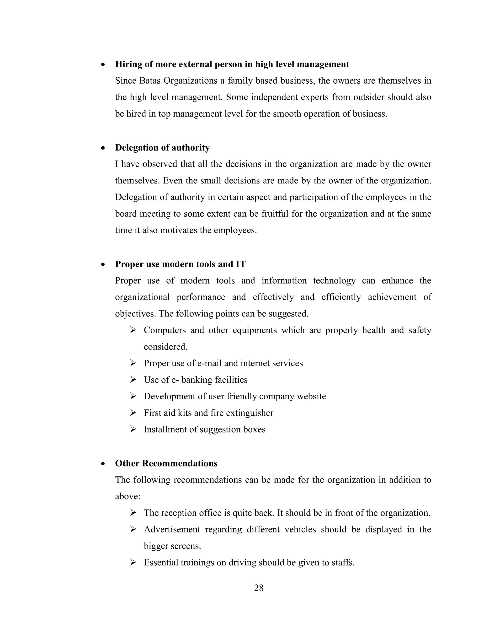    Hiring of more external person in high level management
    Since Batas Organizations a family based business, the owners are themselves in
    the high level management. Some independent experts from outsider should also
    be hired in top management level for the smooth operation of business.


   Delegation of authority
    I have observed that all the decisions in the organization are made by the owner
    themselves. Even the small decisions are made by the owner of the organization.
    Delegation of authority in certain aspect and participation of the employees in the
    board meeting to some extent can be fruitful for the organization and at the same
    time it also motivates the employees.


   Proper use modern tools and IT
    Proper use of modern tools and information technology can enhance the
    organizational performance and effectively and efficiently achievement of
    objectives. The following points can be suggested.
        Computers and other equipments which are properly health and safety
             considered.
        Proper use of e-mail and internet services
        Use of e- banking facilities
        Development of user friendly company website
        First aid kits and fire extinguisher
        Installment of suggestion boxes


   Other Recommendations
    The following recommendations can be made for the organization in addition to
    above:
        The reception office is quite back. It should be in front of the organization.
        Advertisement regarding different vehicles should be displayed in the
             bigger screens.
        Essential trainings on driving should be given to staffs.

                                        28
 