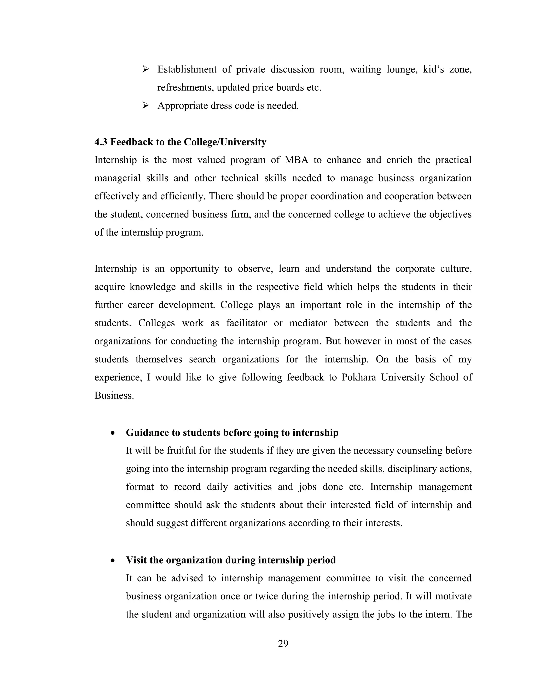  Establishment of private discussion room, waiting lounge, kid’s zone,
               refreshments, updated price boards etc.
             Appropriate dress code is needed.


4.3 Feedback to the College/University
Internship is the most valued program of MBA to enhance and enrich the practical
managerial skills and other technical skills needed to manage business organization
effectively and efficiently. There should be proper coordination and cooperation between
the student, concerned business firm, and the concerned college to achieve the objectives
of the internship program.


Internship is an opportunity to observe, learn and understand the corporate culture,
acquire knowledge and skills in the respective field which helps the students in their
further career development. College plays an important role in the internship of the
students. Colleges work as facilitator or mediator between the students and the
organizations for conducting the internship program. But however in most of the cases
students themselves search organizations for the internship. On the basis of my
experience, I would like to give following feedback to Pokhara University School of
Business.


      Guidance to students before going to internship
       It will be fruitful for the students if they are given the necessary counseling before
       going into the internship program regarding the needed skills, disciplinary actions,
       format to record daily activities and jobs done etc. Internship management
       committee should ask the students about their interested field of internship and
       should suggest different organizations according to their interests.


      Visit the organization during internship period
       It can be advised to internship management committee to visit the concerned
       business organization once or twice during the internship period. It will motivate
       the student and organization will also positively assign the jobs to the intern. The

                                            29
 