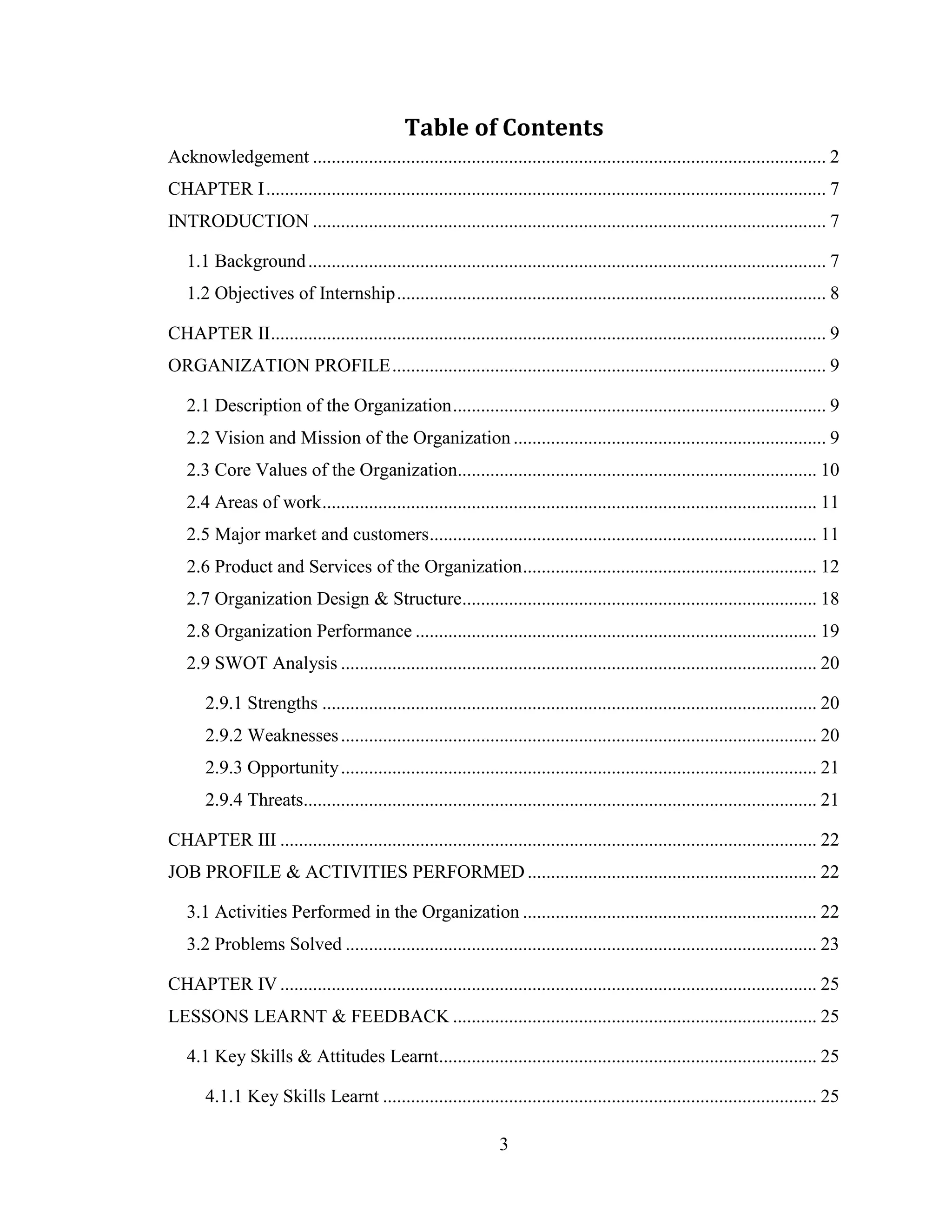 Table of Contents
Acknowledgement .............................................................................................................. 2
CHAPTER I ........................................................................................................................ 7
INTRODUCTION .............................................................................................................. 7

   1.1 Background ............................................................................................................... 7
   1.2 Objectives of Internship ............................................................................................ 8

CHAPTER II ....................................................................................................................... 9
ORGANIZATION PROFILE ............................................................................................. 9

   2.1 Description of the Organization ................................................................................ 9
   2.2 Vision and Mission of the Organization ................................................................... 9
   2.3 Core Values of the Organization............................................................................. 10
   2.4 Areas of work .......................................................................................................... 11
   2.5 Major market and customers ................................................................................... 11
   2.6 Product and Services of the Organization ............................................................... 12
   2.7 Organization Design & Structure............................................................................ 18
   2.8 Organization Performance ...................................................................................... 19
   2.9 SWOT Analysis ...................................................................................................... 20

       2.9.1 Strengths .......................................................................................................... 20
       2.9.2 Weaknesses ...................................................................................................... 20
       2.9.3 Opportunity ...................................................................................................... 21
       2.9.4 Threats.............................................................................................................. 21

CHAPTER III ................................................................................................................... 22
JOB PROFILE & ACTIVITIES PERFORMED .............................................................. 22

   3.1 Activities Performed in the Organization ............................................................... 22
   3.2 Problems Solved ..................................................................................................... 23

CHAPTER IV ................................................................................................................... 25
LESSONS LEARNT & FEEDBACK .............................................................................. 25

   4.1 Key Skills & Attitudes Learnt................................................................................. 25

       4.1.1 Key Skills Learnt ............................................................................................. 25

                                                                 3
 