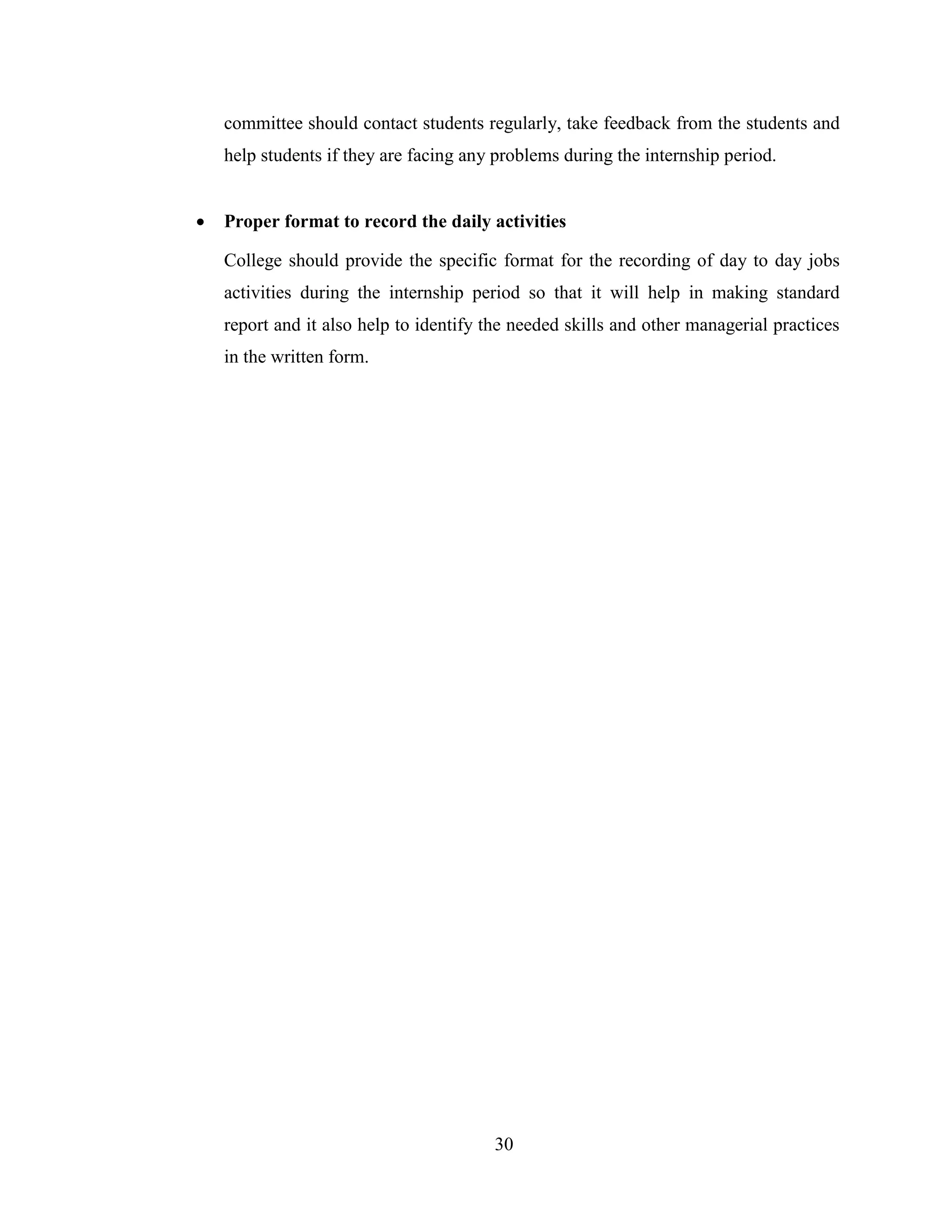 committee should contact students regularly, take feedback from the students and
    help students if they are facing any problems during the internship period.


   Proper format to record the daily activities

    College should provide the specific format for the recording of day to day jobs
    activities during the internship period so that it will help in making standard
    report and it also help to identify the needed skills and other managerial practices
    in the written form.




                                        30
 