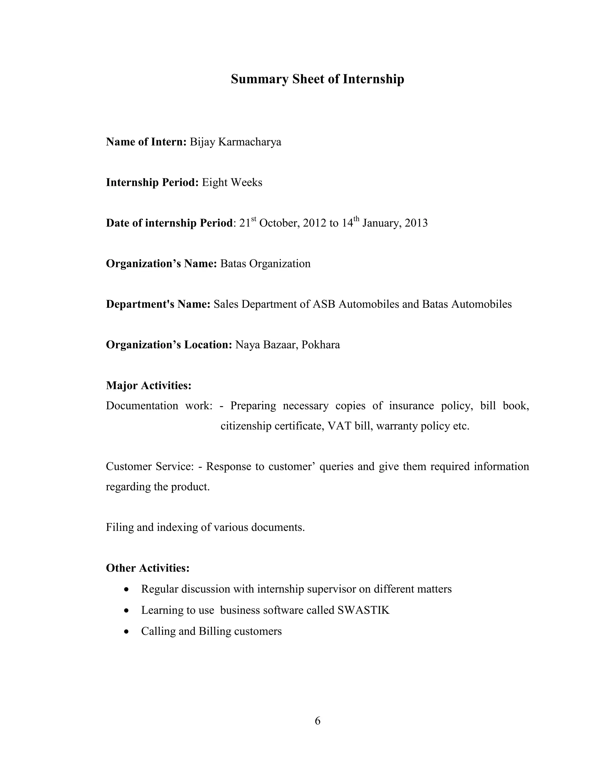 Summary Sheet of Internship



Name of Intern: Bijay Karmacharya


Internship Period: Eight Weeks


Date of internship Period: 21st October, 2012 to 14th January, 2013


Organization’s Name: Batas Organization


Department's Name: Sales Department of ASB Automobiles and Batas Automobiles


Organization’s Location: Naya Bazaar, Pokhara


Major Activities:
Documentation work: - Preparing necessary copies of insurance policy, bill book,
                         citizenship certificate, VAT bill, warranty policy etc.


Customer Service: - Response to customer’ queries and give them required information
regarding the product.


Filing and indexing of various documents.


Other Activities:
      Regular discussion with internship supervisor on different matters
      Learning to use business software called SWASTIK
      Calling and Billing customers




                                             6
 