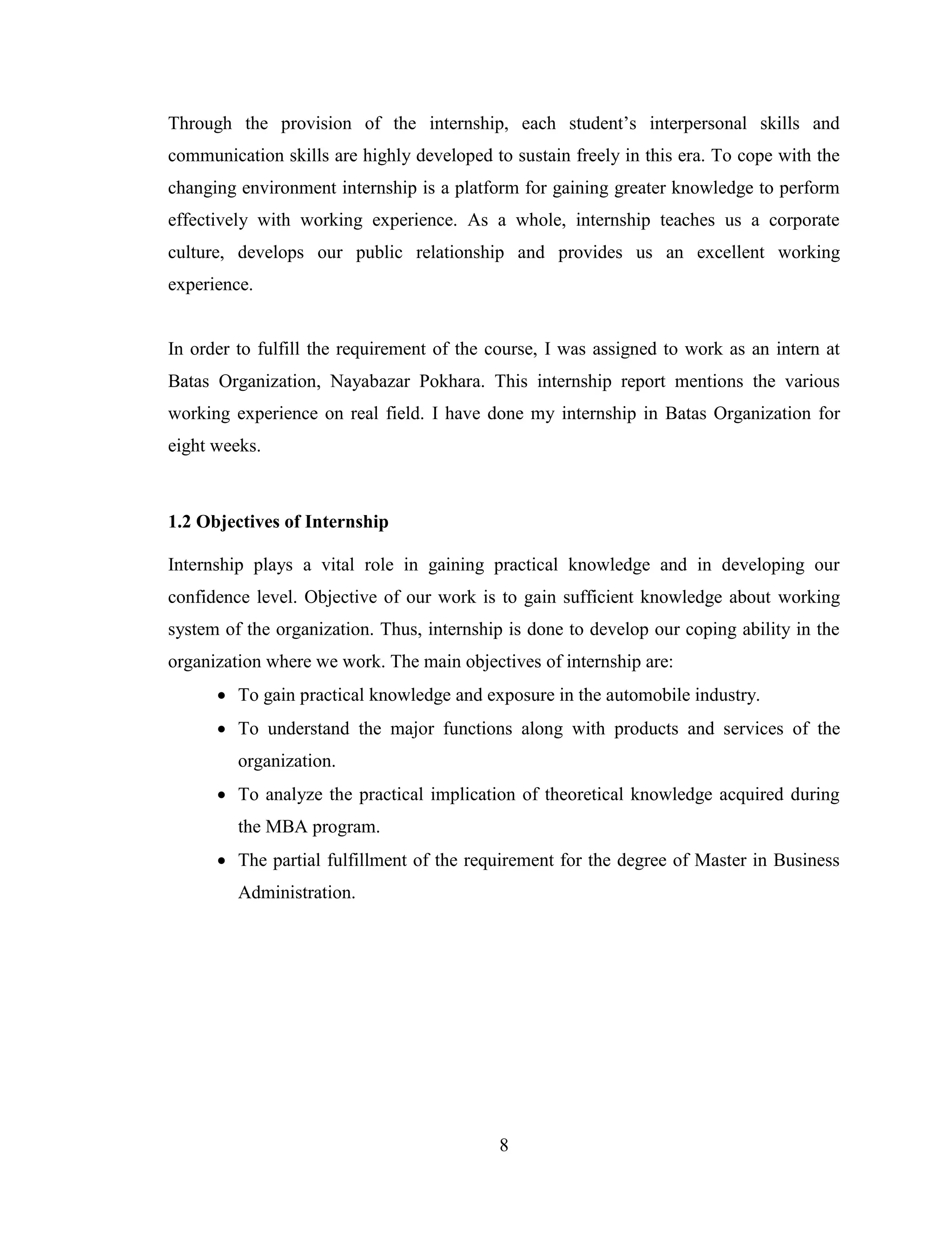 Through the provision of the internship, each student’s interpersonal skills and
communication skills are highly developed to sustain freely in this era. To cope with the
changing environment internship is a platform for gaining greater knowledge to perform
effectively with working experience. As a whole, internship teaches us a corporate
culture, develops our public relationship and provides us an excellent working
experience.


In order to fulfill the requirement of the course, I was assigned to work as an intern at
Batas Organization, Nayabazar Pokhara. This internship report mentions the various
working experience on real field. I have done my internship in Batas Organization for
eight weeks.



1.2 Objectives of Internship

Internship plays a vital role in gaining practical knowledge and in developing our
confidence level. Objective of our work is to gain sufficient knowledge about working
system of the organization. Thus, internship is done to develop our coping ability in the
organization where we work. The main objectives of internship are:
       To gain practical knowledge and exposure in the automobile industry.
       To understand the major functions along with products and services of the
         organization.
       To analyze the practical implication of theoretical knowledge acquired during
         the MBA program.
       The partial fulfillment of the requirement for the degree of Master in Business
         Administration.




                                           8
 