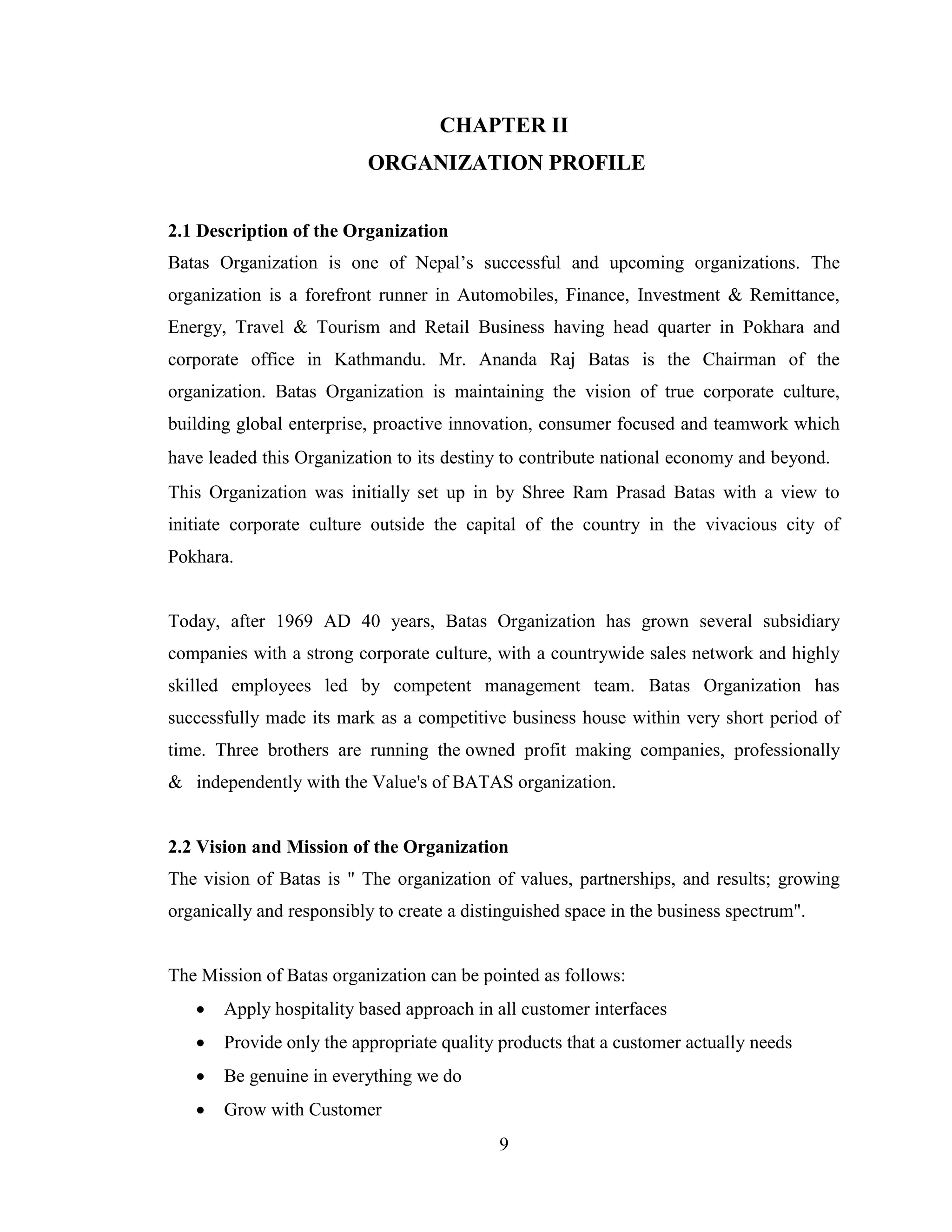 CHAPTER II
                          ORGANIZATION PROFILE


2.1 Description of the Organization
Batas Organization is one of Nepal’s successful and upcoming organizations. The
organization is a forefront runner in Automobiles, Finance, Investment & Remittance,
Energy, Travel & Tourism and Retail Business having head quarter in Pokhara and
corporate office in Kathmandu. Mr. Ananda Raj Batas is the Chairman of the
organization. Batas Organization is maintaining the vision of true corporate culture,
building global enterprise, proactive innovation, consumer focused and teamwork which
have leaded this Organization to its destiny to contribute national economy and beyond. 
This Organization was initially set up in by Shree Ram Prasad Batas with a view to
initiate corporate culture outside the capital of the country in the vivacious city of
Pokhara.


Today, after 1969 AD 40 years, Batas Organization has grown several subsidiary
companies with a strong corporate culture, with a countrywide sales network and highly
skilled employees led by competent management team. Batas Organization has
successfully made its mark as a competitive business house within very short period of
time. Three brothers are running the owned profit making companies, professionally
& independently with the Value's of BATAS organization.


2.2 Vision and Mission of the Organization
The vision of Batas is " The organization of values, partnerships, and results; growing
organically and responsibly to create a distinguished space in the business spectrum".


The Mission of Batas organization can be pointed as follows:
      Apply hospitality based approach in all customer interfaces
      Provide only the appropriate quality products that a customer actually needs
      Be genuine in everything we do
      Grow with Customer
                                            9
 