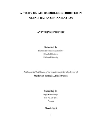 A STUDY ON AUTOMOBILE DISTRIBUTER IN
       NEPAL: BATAS ORGANIZATION



                 AN INTERNSHIP REPORT




                          Submitted To
                   Internship Evaluation Committee
                         School of Business
                         Pokhara University




  In the partial fulfillment of the requirements for the degree of
              Masters of Business Administration




                          Submitted By
                         Bijay Karmacharya
                          Roll No. 03/ 2011
                              Pokhara


                           March, 2013


                                 1
 