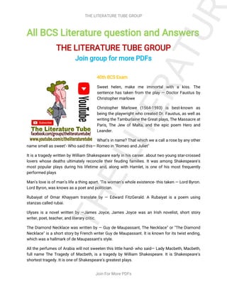 THE LITERATURE TUBE GROUP
Join For More PDFs
All BCS Literature question and Answers
THE LITERATURE TUBE GROUP
Join group for more PDFs
40th BCS Exam
Sweet helen, make me immortal with a kiss. The
sentence has taken from the play — Doctor Faustus by
Christopher marlowe
Christopher Marlowe (1564-1593) is best-known as
being the playwright who created Dr. Faustus, as well as
writing the Tamburlaine the Great plays, The Massacre at
Paris, The Jew of Malta, and the epic poem Hero and
Leander.
What’s in name? That which we a call a rose by any other
name smell as sweet’- Who said this— Romeo in "Romeo and Juliet"
It is a tragedy written by William Shakespeare early in his career. about two young star-crossed
lovers whose deaths ultimately reconcile their feuding families. It was among Shakespeare's
most popular plays during his lifetime and, along with Hamlet, is one of his most frequently
performed plays
Man’s love is of man’s life a thing apart. ‘Tis woman’s whole existence- this taken — Lord Byron.
Lord Byron, was knows as a poet and politician.
Rubaiyat of Omar Khayyam translate by — Edward FitzGerald. A Rubaiyat is a poem using
stanzas called rubai.
Ulyses is a novel written by —James Joyce, James Joyce was an Irish novelist, short story
writer, poet, teacher, and literary critic.
The Diamond Necklace was written by — Guy de Maupassant, The Necklace" or "The Diamond
Necklace" is a short story by French writer Guy de Maupassant. It is known for its twist ending,
which was a hallmark of de Maupassant's style.
All the perfumes of Arabia will not sweeten this little hand- who said— Lady Macbeth, Macbeth,
full name The Tragedy of Macbeth, is a tragedy by William Shakespeare. It is Shakespeare's
shortest tragedy. It is one of Shakespeare's greatest plays.
 