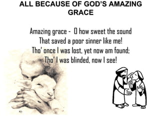 ALL BECAUSE OF GOD’S AMAZING GRACE Amazing grace -  O how sweet the sound That saved a poor sinner like me! Tho’ once I was lost, yet now am found; Tho’ I was blinded, now I see! 