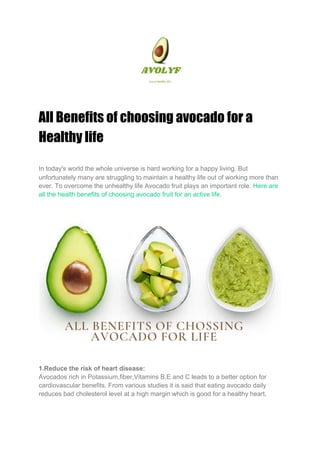 All Benefits of choosing avocado for a 
Healthy life 
In today's world the whole universe is hard working for a happy living. But
unfortunately many are struggling to maintain a healthy life out of working more than
ever. To overcome the unhealthy life Avocado fruit plays an important role. ​Here are
all the health benefits of choosing avocado fruit for an active life.
1.Reduce the risk of heart disease:
Avocados rich in Potassium,fiber,Vitamins B,E and C leads to a better option for
cardiovascular benefits. From various studies it is said that eating avocado daily
reduces bad cholesterol level at a high margin which is good for a healthy heart.
 