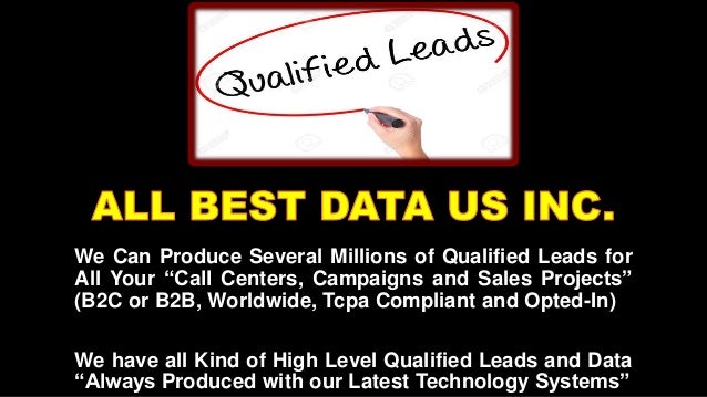 We Can Produce Several Millions of Qualified Leads for
All Your “Call Centers, Campaigns and Sales Projects”
(B2C or B2B, Worldwide, Tcpa Compliant and Opted-In)
We have all Kind of High Level Qualified Leads and Data
“Always Produced with our Latest Technology Systems”
 