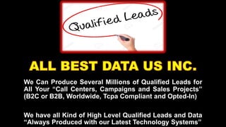 We Can Produce Several Millions of Qualified Leads for
All Your “Call Centers, Campaigns and Sales Projects”
(B2C or B2B, Worldwide, Tcpa Compliant and Opted-In)
We have all Kind of High Level Qualified Leads and Data
“Always Produced with our Latest Technology Systems”
 