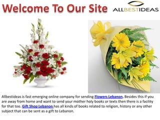 Allbestideas is fast emerging online company for sending Flowers Lebanon. Besides this if you
are away from home and want to send your mother holy books or texts then there is a facility
for that too. Gift Shop Lebanon has all kinds of books related to religion, history or any other
subject that can be sent as a gift to Lebanon.
 