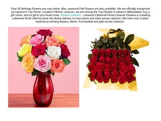 Over 50 Birthday Flowers are now online. Also, seasonal Fall Flowers are also available. We are officially recognized as Lebanon's Top Florist. Located in Beirut, Lebanon, we are among the Top Florists in Lebanon.Allbestideas, buy a gift online, send a gift to your loved ones.  Flowers Lebanon  , Lebanon's National Florist Lebanon Flowers is a leading Lebanese florist offering same day flower delivery to most towns and cities across Lebanon. We have over 5 years experience sending flowers, plants, fruit baskets and gifts across Lebanon.  