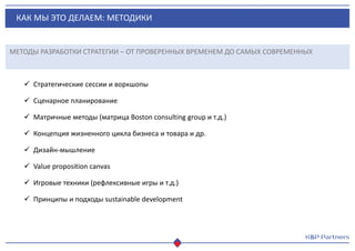 КАК МЫ ЭТО ДЕЛАЕМ: МЕТОДИКИ
МЕТОДЫ РАЗРАБОТКИ СТРАТЕГИИ – ОТ ПРОВЕРЕННЫХ ВРЕМЕНЕМ ДО САМЫХ СОВРЕМЕННЫХ
 Стратегические сессии и воркшопы
 Сценарное планирование
 Матричные методы (матрица Boston consulting group и т.д.)
 Концепция жизненного цикла бизнеса и товара и др.
 Дизайн-мышление
 Value proposition canvas
 Игровые техники (рефлексивные игры и т.д.)
 Принципы и подходы sustainable development
 
