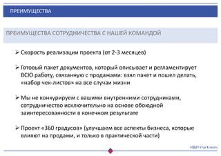 ПРЕИМУЩЕСТВА
ПРЕИМУЩЕСТВА СОТРУДНИЧЕСТВА С НАШЕЙ КОМАНДОЙ
Скорость реализации проекта (от 2-3 месяцев)
Готовый пакет документов, который описывает и регламентирует
ВСЮ работу, связанную с продажами: взял пакет и пошел делать,
«набор чек-листов» на все случаи жизни
Мы не конкурируем с вашими внутренними сотрудниками,
сотрудничество исключительно на основе обоюдной
заинтересованности в конечном результате
Проект «360 градусов» (улучшаем все аспекты бизнеса, которые
влияют на продажи, и только в практической части)
 
