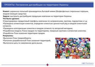 ПРОЕКТЫ: Построение дистрибуции на территории Украины
Клиент: украинско-польский производитель бытовой химии (бесфосфатные стиральные порошки,
жидкие моющие средства)
Задачи: выстроить дистрибуцию продукции компании на территории Украины
Что было сделано:
•Структурирован продуктовый портфель компании по направлениям, группам, подгруппам и т.д;
•Проведена сегментация клиентов, определен клиентско-ценностный ряд в каждом клиентском
сегменте;
•Проведена категоризация клиентов в каждом сегменте по авторской методике;
•Разработана модель Плана продаж по территориям, товарным группам и сегментам клиентов;
•Разработан План освоения территории продаж.
Результаты:
•Выполнен План товарооборота;
•Пополнен разработанный План освоения территорий;
•Выполнена цель по завоеванию доли рынка.
 