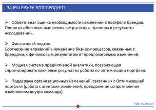 ЗАЧЕМ НУЖЕН ЭТОТ ПРОДУКТ?
 Объективная оценка необходимости изменений в портфеле брендов.
Опора на обоснованные реальные рыночные факторы и результаты
исследований.
 Финансовый подход.
Соотнесение вложений в изменение бизнес-процессов, связанных с
брендами, с финансовым результатом от предполагаемых изменений.
 Мощная система предиктивной аналитики, позволяющая
спрогнозировать ключевые результаты работы по оптимизации портфеля.
 Поддержка организационных изменений, связанных с Оптимизацией
портфеля (работа с агентами изменений, преодоление сопротивления
изменениям внутри команды).
 